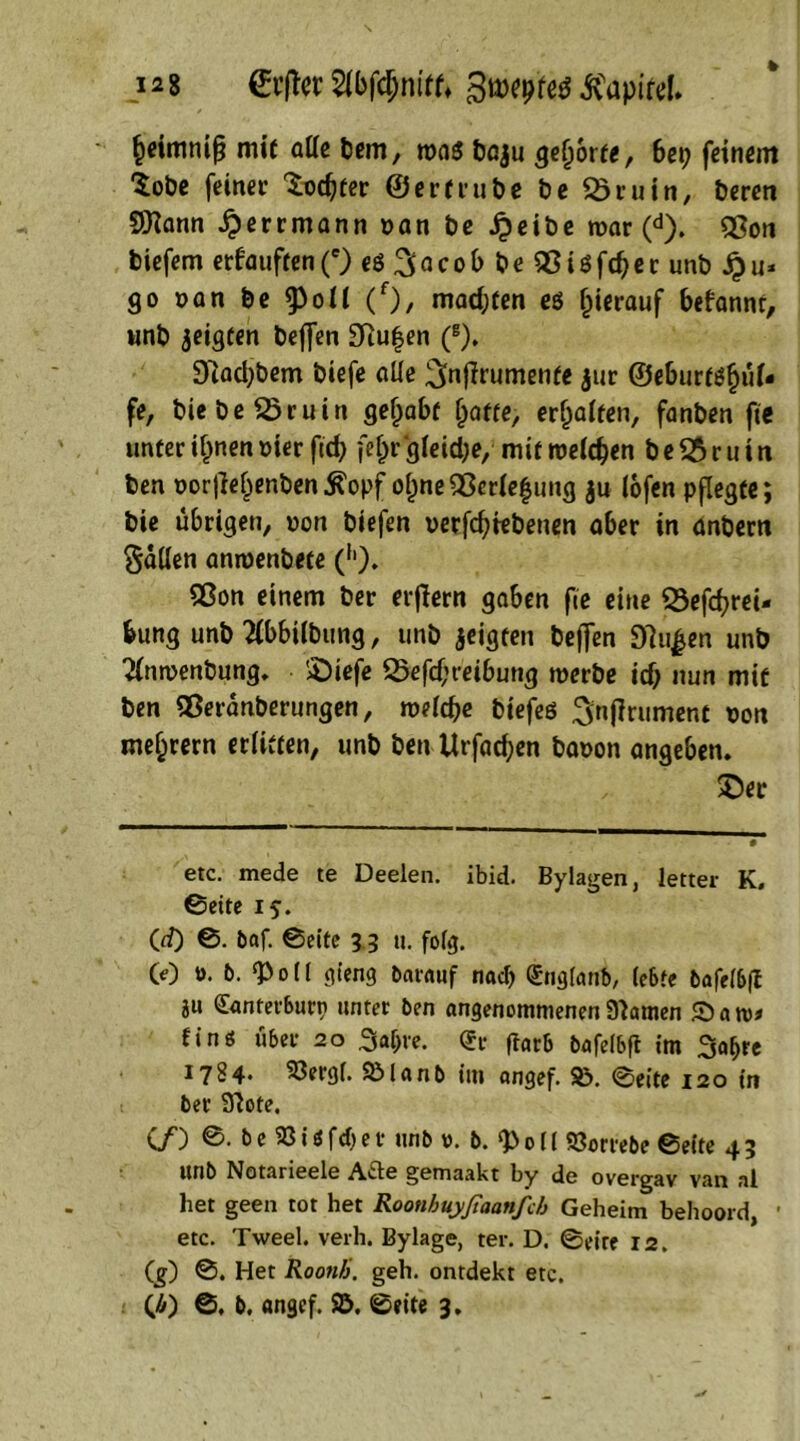 12% 0:jTer Sibfdjntff* Swyttf lapire!» §eimmf? mit atte bem, n>a$ baju gehöre«, bep feinem ‘Sobe feinet’ ^odjfer ©er(tut)e be £5ruin, beren 9Kann £errmann van be £eibe war (d). 53on biefem erfauften (e) eö 3 Q c o b b e 95 i $ fd> e c unb Sp u» 90 van be 9>oU (f)/ machen eö hierauf befannt, unb jeigten beffen 3Ru|en (B). D'iadjbem biefe alle ^nflrumenfe $ur ©eburfßljtU- fe, biebeSöruin gehabt (jafte, erhalten, fanben fte unter ifjnen vier ftd) (el)r gleid;e, mit weichen be&ruin ben oor|le^enben^opf ol)ne95er(e|ung ju lofen pflegte; bie übrigen, von biefen verriebenen aber in anbem Sailen amvenbete (h). 9ßon einem ber erflern gaben fte eine SSefcfyrei- bung unb 2(bbilbung, unb jeigten beffen 91u|en unb 2(nwenbung. ©iefe 25efd;reibung werbe id) nun mit ben QSeranberungen, welche biefeß Sortiment von meutern erlitten, unb ben Urfad;en bavon angeben» /. ©er etc. mede te Deelen, ibid. Bylagen, letter K, ©eite 15. Cd) ©. baf. ©eite 33 tt. folg. 60 v. 6. «Poll gieng barauf nadj Qtnglanb, lebte bafelbft ju <£anterburn unter ben angenommenen91amen Satt)» finö über 20 3af>re. <5r fiarb bafelbft im 3al>re 1724* 23etgi. SManb im angef. S). ©eite 120 in ber 9tote. Cf) ©. b e 23 i t fd> e v unb v. b. 0 ll «öorrebe ©eite 4 3 ttnb Notarieele Afte gemaakt by de overgav van al het geen tot het Roonhuyßaanfcb Geheim behoord, • etc. Tweel, verh. Bylage, ter. D. ©eite 12. Cg) ©. Het RoonJi. geh. ontdekt etc. (£) ©. b. angef. $ö. ©eite 3.