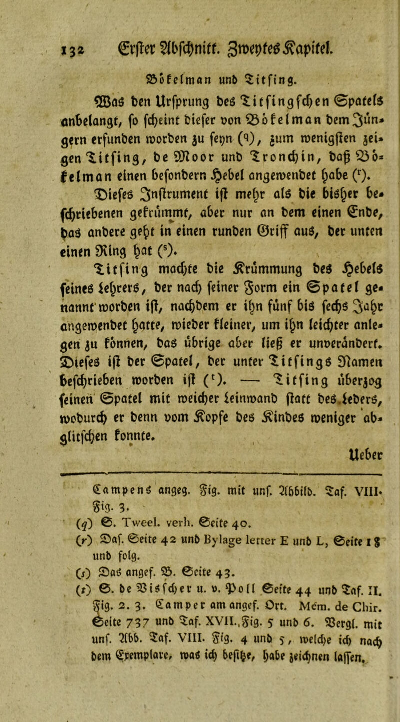 Söofelman unb Sttfing. <5Ba$ ben Urfprung beS 'Sitfingfdjen ©patete anbelangt, fo fd>eint biefer oon 23ofelman bem^ün- gern erfunben worben $u fepn (3), jum wenigjlen jeU gen 'Sitfing, be Sttoor unb 'Srondjin, bajj Q36* felm an einen befonbern £ebel angewenbef fpabe (r). tiefes 3nfaumen* i|f me^r bie bisher be* fdjriebenen gefrümmt, aber nur an bem einen ©nbe, baö anbere ge£t in einen runben ©riff au$, ber unten einen Dring §at (s). ‘S.itfing machte bie Krümmung be$ Jjebete feines le^rerS, ber nad) feiner ^orm ein ©patel ge- nannt worben ijf, nadjbem er i£n fünf bis fecfjö angewenbef hatte, wieber kleiner, um if;n leidster anle- gen ju fonnen, bas übrige aber lief? er unneranberf* SDiefes if! ber ©patel, ber unter 'Sitfings Sftamen befdjrieben worben ifl (r). — 'Sitfing überjog feinen ©patel mit weicher ieinwanb flatt beS.leberS, woburch er benn vom £opfe bes Äinbes weniger ab- glitfchen fonnte. lieber Rampen6 angeg. §ig. mit unf. 2(6bi(b. $af. VIII. §»3- 3- (?) Tweel, verh. ©eite 40. (r) ©af. ©eite 42 «mb Bylage letter E unb L, ©eite I $ unb folg. (0 ©aö angef. 25. ©eite 43. CO ©. be SBUfc&er u. v. g>o(l ©eite 44 unb ^af. II. Sig. 2. 3. Sa mp er am angef. Orr. Mem. de Chir. (beite 737 unb $af. XVII.,$ig. 5 unb 6. «ßergi. mit unf. 2(bb. $af. VIII. $ig. 4 unb 5, me(d)e id) nad) bem Srempiare, wa* ich be|I&e, b«be jeichnen laflen.