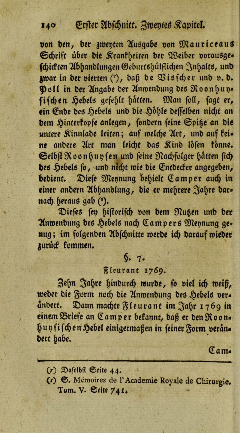 i4® (Jrfter gwepfctf Kapitel* pon ben, t>cr jwepfen Tfuögabe pon 29?auriceau$ (Schrift über bie Äranfljeifen ber ®eiber poraugge* fehieffen Tibijanbiungen ®eburfsl)u(fttcben Sinfjaifg, uttb jwar in ber pierfen (r)/ baf be 9ßigfd)er unb p. b. $PoIi in ber Angabe ber Tinwenbung begSvoonhup* fifdjen Jpebetg gefegte baffen. 9Kan foCT, fagt er, ein (Jnbe beg £ebelg unb biß QbfyU beflelben ntdjt an bem £inferfopfe aniegen, fonbern feine (Spif e an bie untere Äinnlabe ieifen; auf weiche Tirf, unb auf fei* ne anbere 7£ct man ieidjf bag $inb lofen fonne* ©eibflDvoonfjupfen unb feine 97achfoiger baffen ftd) beg $ebelg fo, unb nid)f miß bie (Jnfbecfer angegeben, bebienf. £)iefe SDtepnung bereit Camper auch in einer anbern Tibijanbiung, bie er mehrere 3abfC &ar“ nach fjeraug gab (s). SDiefeg fep ^tflortfc^ pon bem Sftufen unb ber Tfntoenbung beg jjebeig nach (Jamperg SERepnung ge* tiug; im foigenben Tibfchnifte werbe ich barauf roieber jurücf fommen. §♦ 7* ftfeurant 1769. 3ebn Sa^te bt«bucc^ »urbe, fo viet ich weif, weber bie §orm noch bie Tfnwenbung beg ^>ebcfg per* änberf. $)ann machte S i ß u r a n t im 3a(jr 17 6 9 in einem Briefe an (Jam per befannf, baf er benSXoon* (jubfifdjen £ebel einigermaßen in feiner ^orm peran* berf habe. (Jam* CO ©afeibft 0eite 44. CO 0. Meraoires de l’Academie Royale de Chirurgie.