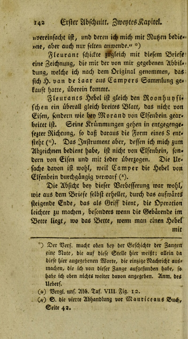 !4ä 5i'bfd>iiirf. 3tt>ehfc$ Kapitel. »vereinfacht if?, unb bereu ich mich mit Saugen bebie- »ne, aber auch nur feiten anwenbe.« *) $leurant fehiefte jifgleich mit biefem 23riefe1 eine &‘e mit Öernon mir gegebenen Ttbbit- ■ bung, welche id) nad) bem Original genommen, ba$ jtd) ty. van be $aar aus CamperS ©ammlung ge» fauff gatte, überein fomrnt* §leuranf$ £ebel ift gleich ben SKoongupfi- fegen ein überall gleid) breifeß 23fatt, bas nicht von 0fen, jönbern wie bep SJftoranb von (Elfenbein, gear* beitet iff. ©eine Krümmungen gegen in enfgegenge- fejter Dttcgtung, fo bafj barauS bie $orm eines S ent- fielt (u). S)as ^nfirument aber, beffen ich mich $um 2lb$eichnen bebienf gäbe, ij} nicht von Elfenbein, fon- bern von ©tfen unb mit leber überzogen, 2Die ]Ue» - fadje bavon ifl wogl, weil Camper bie ipebel von Elfenbein burchgaitgig verwarf (x). 5Die 'HbftdjC bep biefer Sßerbefferung war wogl, wie aus bem Briefe fel6jl erhellet, bureg bas aufwärts fleigenbe ©nbe, bas als ©riff bient, bie Operation leichter $u machen, befonberS wenn bie ©ebarenbe im 33efte liegt, wo bas 23etie, wenn man einen £ebel mit ) £>er 93erf. madjt oben bep ber ©efcfyichte ber Bangen eine 9bte, bte auf tiefe 0te(le f;ter tveigt; allein Da tiefe gier angegebenen Spotte, bie einjige Sftacforicht aus* tnadjen, btc td> von tiefer Bange aufgefunten pa6e, fo habe id) oben nichts weiter bavon angegeben. 3lnm. beS llebetf. (») SOergl. unf. m $af. VIII. $ig. 12. Ov) 0. bie vierte ttbbanblun'g vor 93i «urice aus ©tug* 0eite 42.