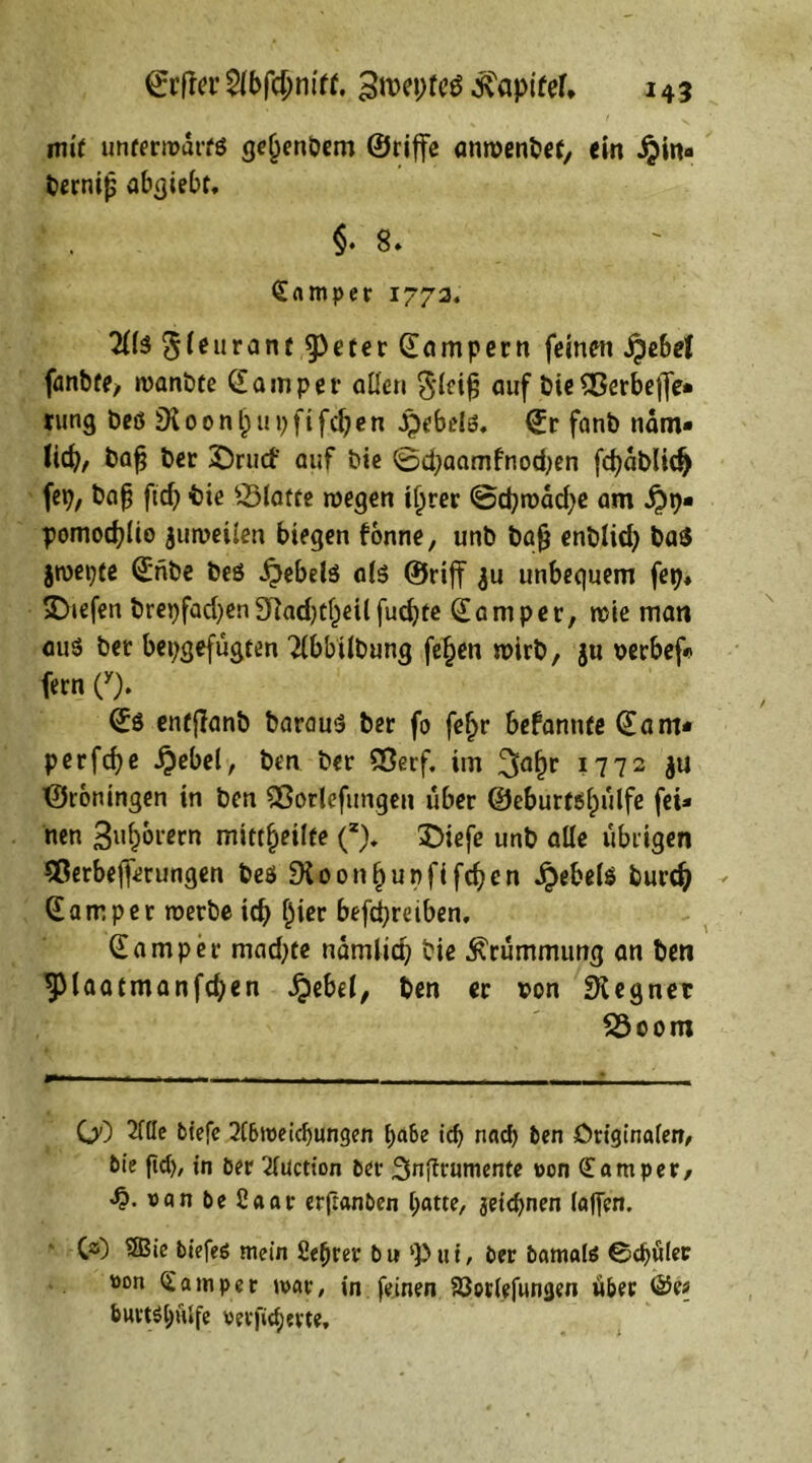 mit unterrodrfß ge(jenDem ©riffe anroenbef, ein ijin« bernifj abßiebt, §.8- Camper 17724 7U$ ^(eurant $peter Sampern feinen jpebel fanbfe> rcanbte Samper allen $lcif; auf bieS8erbe|Je* rung beß SKoonljupfifcben ßpebdß, Sr fanb ndm- lieb, bafj ber ©riicf auf bie 0djaamfnotben febdblid) fep, ba|g ftef) -bie Platte roegen il)rer @cb»t>dd)e am ij)p« pomoeblio zuweilen biegen fonne, unb bafj enblid) baß jroepte Snbe beö £ebelß alß ©rijf $u unbequem fep, liefen brepfadjen SHadjc^eil fuebte Sam per, rcie man auß ber bepgefugten Tlbbilbung fe£en n>irb, $u mbef« fern (y). Sß enfjlanb barauß ber fo fefjr befanttfe Sam* perfebe i?ebel, ben ber SSerf. im 3abr ?772 JU ©roningen in ben Sßorlefungen über ©eburtßljulfe fei* nen Sudorem mitt^etlfe (“). £>iefe unb alle übrigen Sßerbefferungen beß SKoonbupfifcben Jeebels bureb Sam per roerbe icb £ier betreiben, Sa mp er mad;re ndmlid) bie Krümmung an ben ^laatmanfcben Jjebel, ben er von SKegner 23oom GO 2(lle tiefe 2(6iveidjungen pabe id) nad) ten Originalen, tie fid), in öer Tluction ter 3nfirumente von <£ am per, vanteßaar erftanten hatte, jeiepnen (affen. C3) $®ie tiefes mein ßeprer tu Put, ter tamais ©epuler »on Gram per mar, in feinen Söorlefwngen über ©e* burts^ulfe versicherte.