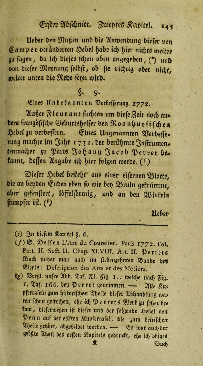 Ueber ben 3Ru£en unb bie 2(nmenbung biefer twn @amper oerdnberten Qebel Ijabe id) (jier nid;ts weiter ju fagen, ba td) biefeö fd;on oben angegeben, (•) lm& »on biefer 2Repnung felbff, ob fie richtig ober nid;f, weiter unten bie SKebe fepn wirb« §♦ 9» ®tneö Un6efannten 93er&ej]erung 1772. kluger $1* u r a n t fudjten um biefe 3eit riodj an» bere franjoftfd)e ©eburtö&elfer ben £Koo nfjupfifcf>en J?ebel ju oerbe|Tern. dineS Ungenannten SSerbefie* rung machte im 2faf)t 1772. ber berühmte ^nfirumen- tenmadjer ju ^arts ^o^anjj. ^acob ferret bu fannt, bcfien Angabe id) l)i«r folgen werbe. (f) tiefer £ebel befielt aus einer eifernen Platte, bie an bepben ©nben eben fo wie bep SÖruin gefrümmt, aber gefenffert, loffelformig, unb an ben SBinfeln jlumpfer iff. (s) * Ueber CO 3n biefem Kapitel §. 6. (/) 0. £>effen L’Art du Coutelier. Paris 1772. Fol. Part. ir. Sea. II. Chap. XLVUI. Art. II. *perrctö SBucb ftnbet man aucp im ftebenje^nten Söanbe be$ SBerfS: Defcription des Arts et des Metiers. tg) 33erg(. unfre 2166. $af. XI. $ig. 1., tt>elcf;e nad) $tg. i. $af. 166. 6ep <Perret genommen. — 2fUe äm* pfertafein jurn &iftorifd)en $f)ei(e biefer 2t6fjanb(ttng n>a* ren fd>on geftocfjen, e&e id) Pe rretö ®erf ju fe()en6e# fam, biefermegen tft biefer unb ber folgenbe Jj»e6ei oon ‘Pean auf ber eüften <j?itpfertafe(, bie jiim frttifdjen 3ei)Dtt, a6gebilbet toorben. — (Js toar and) ber avopte $f>eil be6 erflen Äapite!« gebrudt, efje id) o&ige$ & S&ud)