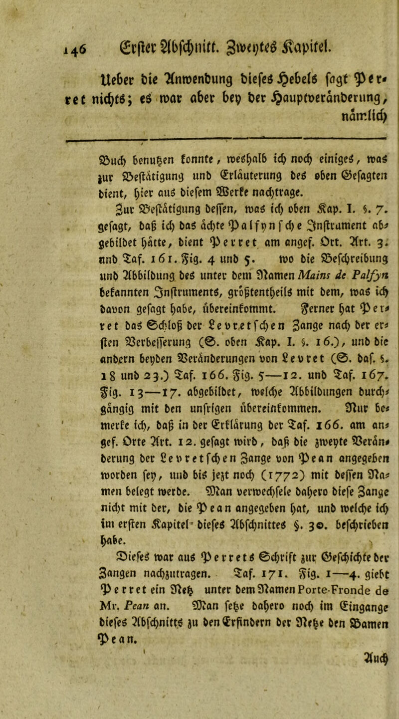 lieber fcie 3(nn>enbung biefeö jj>ebel$ fngt sper- ret nichts; e$ roar ober bep ber #aupcöerdnberung, namlidj 92>ud) benu^en tonnte, weshalb id) nod) einige^, was jur SöefUtigung unb Erläuterung beS oben ©efagten bient, l;ier aus biefem 9Bcrte nad)trage. $ut S&ejfdtigung befien, was id) oben Äap. I. $. 7. gefagt, baß id) bas dd)fe <P a l f 9 n f d) e ^nfhament ab* gebilbet ijdtte, bient ‘Perret um angef. Ort. 21rt. 3. unb $af. lör.^ig. 4 unb 5. wo bie S3efd)reibung unb 2lbbilbung beS unter bem Slamen Mains de Palfyn 6efannten 3n(irumentS, größtenteils mit bem, was id) bavon gefagt l)abe, ubereinfommt. ferner fjat ‘per* ret bas 0d)loß ber £et>r,etfd)en 3fln3e nad) bet et* (teil Sßerbcfierung (0. oben 3?ap. I. §. 16.), unb bie anbern bepben SSeränberungen «on üevret (0. baf. s. 18 unb 23.) $af. 166. §ig. 5—12. unb $af. 167. fig. 13—17. abgebilbet, weldje 2tbbilbungen burd)* gängig mit ben unfrigen ubereinfommen. Sflur be* mert'e td), baß in ber Erfldrung ber $af. 166. am an* gef. Orte 3frt. 12. gefagt mirb, baß bie jwepte 93erdn* berung ber 2euretfd>on 3ange won ‘Pean angegeben morben fcp, unb bis jejt nod) (1772) mit beffen 9?a* men belegt werbe. SOJan verwed)fele baljero biefe Bange nidjt mit ber, bie *Pean angegeben Ijat, unb weite id) im erften ^apiteh biefeS 2(bfd)nitteS §. 3©. betrieben ^abe. ) SiefeS war aus *PerretS 0d)rift jttr ©efdjjidjie btt 3angen nacbjutragen. $af. 171. $ig. 1—4. giebt *P e r r e t ein 9ßefc unter bem Flamen Porte-Fronde de Mr. Pean an. 9}Jan fefce baljero nod) im Eingänge biefes ?(bfd)nittS ju ben Erftnbern ber 9?e&e ben SBamen *Pean.