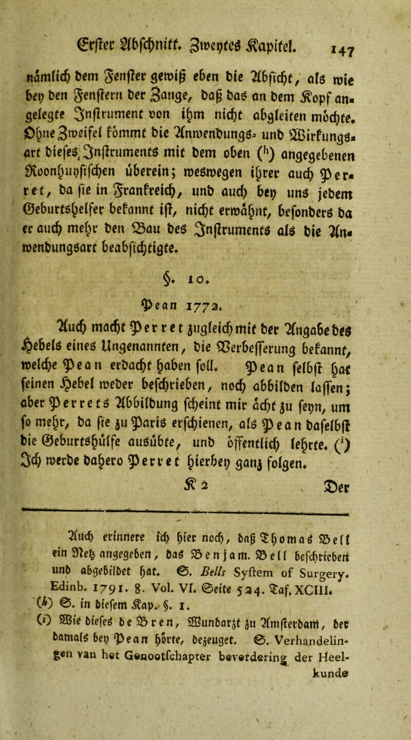 *47 €rftcc 2(bfct)niff, 3wcpte$ ^apilel. namlidj Pem ^enftergewift eben Pie 2C6fic^f, 0(3 tt>ie bep Pen genftern Per 3ange, Pag Pas an Pem ^opf an- gelegte änflrument oon i£m nid)t abgleiten mochte. JÖi)ne3weifel fommt Pie TfnroenPungs* unp SBirfungs» flrt PiefeS^nftrumentS mit Pem oben (h) angegebenen «Koonljupftfdjcn überein; weswegen if;rer audj fer- ree, Pa fie in $ranfreid>, unp aud) bep uns jepem ©eburts^elfer befannt ift, nidjf erwähnt, befonbers Pa er aucf> mef)r Pen 25au PeS ^nftruments als Pie 3(n- wenpungsart beabftdjtigte, §♦ 10, ‘pean 1772. ?lud) madjf ferret jugfeidj mit Per Angabe Pe$ ^ebels eines Ungenannten, Pie QSerbefterung befannt, weld>e <p e a n erPad>f fjaben foU, g)ean felbft (ja* feinen $ebel wePer betrieben, noch abbilPen lüften; aber ferret S 2lbbiIPung fd;eint mir atf;f ju fepn, um fo meljr, Pa fte jubaris erjcbienen, als g)ean Pafelbff Pie ©ebiirtsfjulfe ausübte, unp öffentlich lehrte* (') rcwPe Pa§ero ferret gerbet; ganj folgen, ©er Tfucp erinnere icp fjter nod), ba£ SljomaS 95eil ein 3?elj angegeben, ÖaS SB e n j a m. SB e i I 6efcf>riebert unb abgebilbet (jflt. ©. Beils Syftem of Surgery. Edinb. 1791. 8. Vol. VE ©eite 524. Saf.XCIlI. (A) ©. in biefem Äap. §. 1. (0 Sffiie biefeö beSBren, Sffiunbarjt $u 2lnifterb«mt, bec bamals bep *Pe an Ijorte, bezeuget. ©.Verhandelin* gen van het Genootlchapter beverdering der Heel- künde