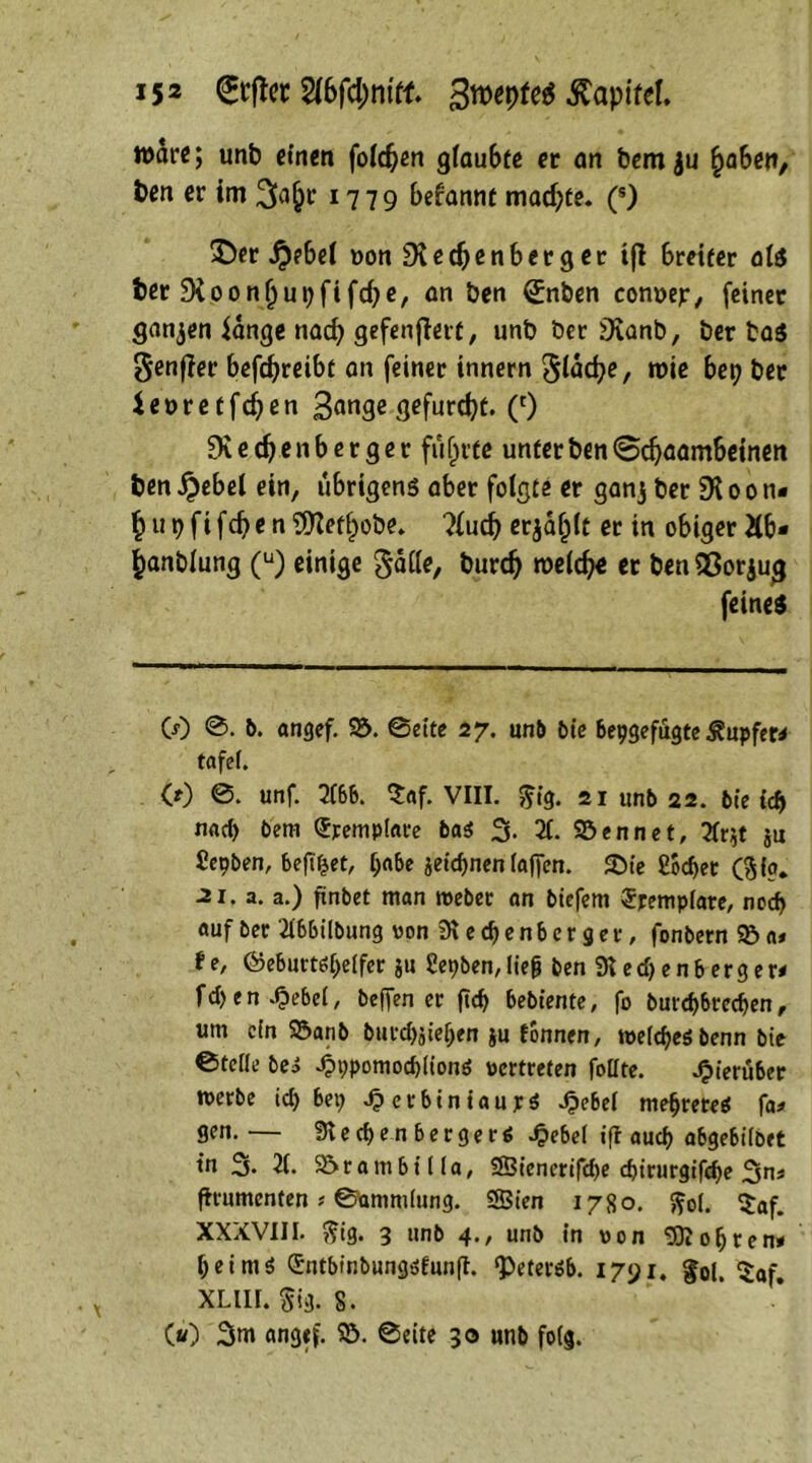 tt>drc; unt einen folgen g(au6te er an fcem ju £aben, ten er im 1779 befamtt macpte. (s) ©er $ebel oonSXedjenbctger i(l breiter als ter Stoonljupfifcpe, an ben £nben conoejr, feiner ganzen fange naep gefenflert, unb ber 9Sanb, ber ta$ genfler befdjreibt an feiner innern gldcpe, n>ie bep ber ieoretfdjen 3<wge gefurept. (') SKedjenberger flirrte unterben<5djaambeinen ten £ebel ein, übrigens aber folgte er ganj ber 910 0 ti« £upfifcpen9)7efl)obe. ?(ud) erjatjlt er in obiger Äb* ^anblung (u) einige galle, burd) welche er benOSorjug feines CO ©. b. angef. 25. ©eite 27. unb bie bepgefugte Tupfer* tafei. CO unf. 2fbb. $af. VIII. $ig. 21 unb 22. bie i<5) nrtd) bem Sremplare bas 3. X Söennet, 2fr^t ju Cepben, bejt&et, pabe jeiepnen laffen. SMe ßoe^ec (ftia* •21. a. a.) finbet man webet an btefem Srempiate, noep auf ber Tlbbilbung von 91 e cf) e n b e r g e r, fonbetn 25 a» f e, ©eburtspeifer ju Üepben, Heg ben 9t e d) e n b e r g e r< fd) e n .^)ebe(, beffen er ftd) bebiente, fo burepbreepen, um ein 2$anb burcpjiepen ju tonnen, weicpeSbenn bie ©teile bes -OppomocpiionS »ertreten foiite. hierüber werbe icp bep J?erbiniaur$ Jpebei mepreteS fa* gen. — 9t e cp e n b e r g e r $ Jpebel iß auep abgebiibet tn 3. 21. 25rambilia, SBienerifcpe epirurgifepe 3n* firumenten s ©ammiung. 5S3ien 1780. ftol. $af. XXXVIII. ftig. 3 unb 4., unb in von dopten» Heims Sntbinbungsfunfl. ‘petersb. 1791. fol. $af. XLllI. §ig. 8. («0 3m angef 25. ©eite 30 unb folg.