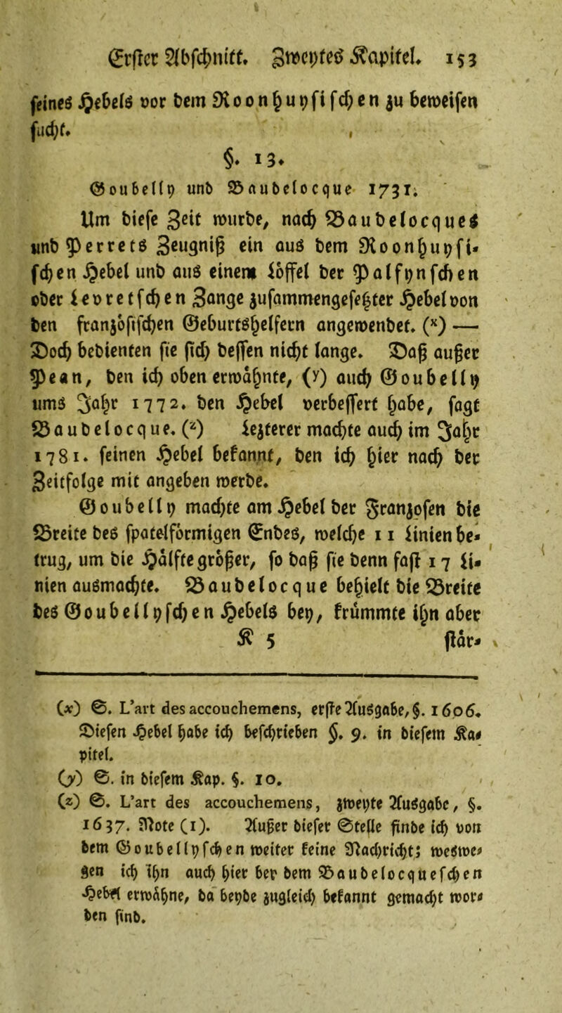 feines £ebelß »or bem Dioonfcupfifdjeniu beroeifen fud;f. , §•13* ©oubellp unt> 23aubelocque 1731. Um biefe Beit mürbe, nadj 23aubelocque$ unb^perretß Beugnifj ein auö bem $Xoon§u pfi- ffen £ebel unb auß einem hoffet ber ^atfijnfcbert ©ber i e 0 r e t f d) e n Bange aufammengefeijter £ebel t>on ben franjofiftfyen ©eburtß^elfern angeroenbet. (x) — 2)od) bebienten fte jid> beffen nid)t lange. $)afj außer $pe«n, ben icf> oben ermahnte, (y) aud) ©oubelli) ums 3a§r lll2* ben #ebel ©erbejferf l>abe, fagt 23 a u b e 10 c q u e. (z) festerer madjfe auefj im 3ajjr 1781. feinen $ebel befan.nt, ben id) £ier nadj ber Beitfolge mit angeben roerbe. ©oubellt) mad)te am^ebelber granjofen bie 23reite beß fpatelfbrmigen ©nbeß, roeldje 11 Hnien be- trug, um bie Jpälfte großer, fo baß fte benn faji 17 fi- rnen außmadjte. 23aubelocque befielt bie 23reite beß ©oubellpfdjen ijebelß bep, frummte i£n aber £ 5 ftör- 00 ©. L’art des accouchemens, erffe 2fuöga6e, §. 1606. ©tefen .£ebel i)flbe id> betrieben §. 9. in biefem £a# pifei. OO ©. in biefem $?ap. §. 10. CO ©. L’art des accouchemens, Jtoepte 2(ußgabc, §. 1637. SNote CO- ^Cuger btefer ©teile finbe id) von bem ©oubellpfcben reeifet feine 37ad>rid;t5 meamc* Sen icf> t^n aud) hier ber bem S5aube(ocquefd)en -^ebrt ermähne, ba bepbe jugleid) befannt gemad;t roov* ben finb.