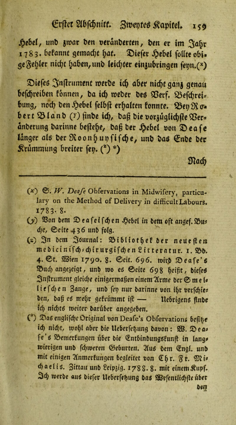 SpebeX, unb jwar ben seranberten, ben er im ^afcr 1783. 6efannt gemalt fpaf. liefet £ebel fottte obi. ge Seiner ntc^c f;aben,unb leid;fer einjubringen fepn.(x) SMefte !>|lrument werbe idj aber nidjf ganj genau betreiben fbnnen, ba id) webet beö 55erf, 35efdjrei= bung, noch ben SpebeX felbfl erraffen fonnte. 33ei;$i o* b e r t 33 i a n b (y) ftnbe id;, baß bie »orjugticfyffe 53er= anberung barinne befiele, baß ber SpebeX t>on ©eafe langer alö ber 9toon(; upfiffe, unb ba$ <£nbe bec Krümmung breiter fep. (*) *) 3M) (*) ©• W> Dea/e Obfervations in Midwifery, particu* lary on the Method of Delivery in difficultLäbours. 1783- 8- OO ^on 1)601 Seafeffdjen ^Jebel in bem oft angef.9&uf d)e, 0eite 436 unb folg. CO 3n bem Söurnat: Söibliotljef ber neuere« mebict nifdj* chirurgi fd)en 2 it teratur. 1. 93b. 4.0t. SBien 1790. g. 0cit. 696. toivjü Seafe’i SDud) angejeigt, unb wo es 0eite 698 ^etfjt, biefeS Snjtrument gleidje einigermaßen einem ?frme ber 0 m e U ! t e fd> e n 3«nge, unb fei; nur barinne von i(;r mfdjie# ben, baß es mefjir gefrümmt ift — ttebrigenö flnbe td) nicf)tö weiter barfiber angegeben. C) JDaS englifcfje Original von Deafe’s Obfervations beft£e id) nid)t, wofjl aber bie Ueberfe^ung bavon: SSB. S>ea» fe’ö Söemerfungen über bie (Jntbinbungsfunft in lang» mietigen unb fermeren ©eburten. 2fuö bem (Sngl. unb mit einigen 2lnmerfungen begleitet von (Eljr. 5r* $Ri? d)aeliö. 3ittau unb Sleipjig. 1788. 8- mit einem^upf. %d) werbe auS biefer Ueberfefcung bas QBefentlic^ffe über