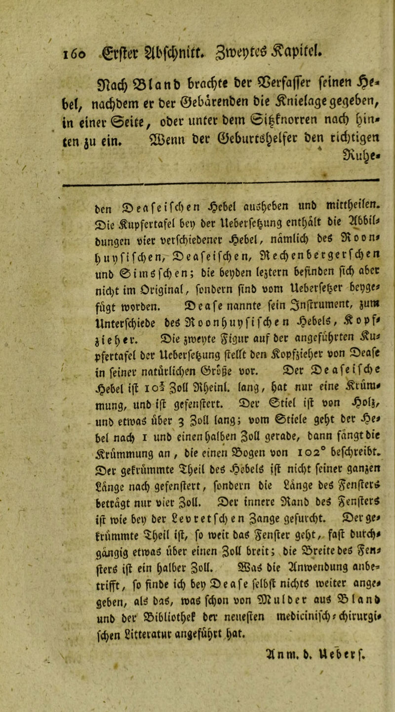 i6o .©rflcr Slbfdjnitf. 3«>et>tcö Äapifcl. Sftadj <5lanb brachte Der 55erfajf«r feinen fy* bet, naebbem er ber ©ebarenben bie ^nietage gegeben, in einer ©eite, ober unter bem ©iffnorren nad) l)in* ten ju ein. tut ber ©eburtö&elfer ben richtigen SKul^c« ten ©eafet’fd)en Jpcbel cuio^eben unb tmttfjetfen. Sie Äupfertafel bet) ber Uebetfchung enthalt btc 2(bbil* tungen vtec verfebiebenet 4?ebel, namlicb be6 Svoon* bupfifdjen, ©eafeifdjen, 9ted)enbergerfd)en unb ®im$fd)en; bie bet)ben (extern befinben fid> aber nid)t im Original, fenbevn ftnb vom Ueberfefcer bepge* fügt worben. ©cafe nannte fern Snfmiment, jura Unterfd)iebe be$ 3loonhut)fifcbe n Hebels, jte^er. ©ie jwepte $igttr auf ber angeführten 3?u* pfertafel ber tteberfe^ung fleCft ben ^opfjieljer von ©eafe in feiner natürlichen ©rb|je vor. ©er ©eafeifdje ,§ebel tfl iol 3<>tl Styeinl. lang, hat nur eine £türa# tttung, unb tfl gefenfiert. ©er Stiel ifl von ^»o(s, unb etwas über 3 3oll lang; vom Stiele geht ber £>e* bei nach 1 unb einen halben 3oH gerabe, bann fangt bie Krümmung an , bie einen ©ogett von 102° befchreibt. ©er gefrümmte ^h««l be$ «J&sbelö ifl nid)t feiner ganzen Sange nad) gefenfiert, fonbern bie Sange be$ ftenfters betragt nur vier 3oll. ©er innere 3lanb beS $en|ler$ ifl rote bet) ber S e v t e t fd) e n 3«nge gefurcht, ©er ge* frümmte $he>i »I*/ f° wit bas §enfcer geht, fafl butd)* gängig etwas über einen 3»H breit; bie ©reite beS §en* flerö ifl ein halber 3&H* 2BaS bie 2tnwenbung anbe* trifft, fo finbe ich bet; ©eafe felbfl nidjts weiter ange# geben, als baS, was fdjon von tOlulber au« ©lanb unb ber ©ibliotfjef ber neueften mebicinifd) ? chirurgi* fd)en Sittevatur angeführt hat. 2tnm. b. Weberf.