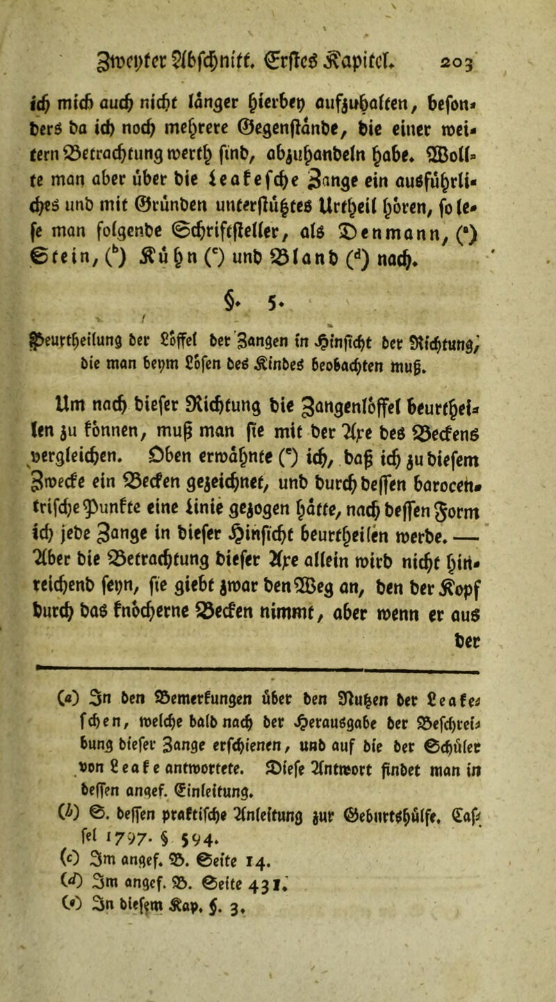 id) mid) auch nicht länger fyievbep öufjubaffcn, befon* berö ba id) noch mehrere ©egenfianbe, bie einer wei- tern Betrachtung werth ftnb, abjuhanbeln habe. $Boll» te man aber übet bie ieaf efd)e i&uige ein auöführli- (tjes unb mit ©tünben unterflü|teg Urteil hören, fo le- fe man folgenbe @chriftf!eller, als £>enmann,(#) ©fein, (b) Äü^n (c) unb Blanb (d) nach* §♦ 5« V ( §5eurrtjeilung 5er Söffet 5er'Sangen in Jpfaftcht 5er SKichtung, bie man bet;m Sbfen beä Äinbeö beobachten mujj. Um nach btef« Dichtung bie ^angentoffet beurthel- len hu fonnen, muß man fte mit ber Tlpe beg Becfenö Dergleichen. Oben ermahnte (e) ich, bafj ich ju biefem 3mecfe ein Becfen gezeichnet, unb burdj beffen baroceh. trifdje^unfte eine iinie gezogen hatte, nach beffen $orm id) jebe $ange in biefer £inftcht beurtljeilen werbe. — Tiber bie Betrachtung biefer Xpe allein wirb nicht hin- teichenb fepn, fte giebf zwar benSBeg an, ben ber j?opf burch bas fnodjerne Becfen nimmt, aber wenn er aus ber 00 3n 5en SÖemerfungen über 5en Sftufcen 5er ßeafe* fd>en, welche ba(5 nach 5er Jjerauögabe 5er 95efchrei* bung biefer 3ange erfchtenen, unb auf bie 5er ©djüfet »on feaf e antwortete. JDtefe Tlntwort finbet man in beffen angef. Einleitung. CO ©. beffen praftifche Anleitung jur ©eburt$£)ülfe. Eaf fei 1797. § 594. (0 3m angef. 95. ©eite 14. CO Srn angef. 95. ©ette 431. CO 3n biefem Äap, $. 3,
