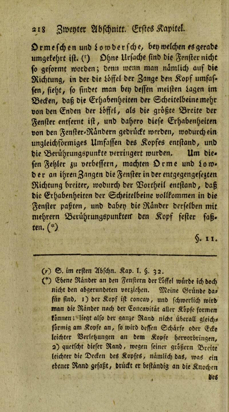 Drmefdjen unt> i o wberfdje, bep weiden esgerabe umgefefcrt ifi. (') D§ne Urfad)e finb bie ^enfter nidjt fo geformt worben; benn wenn man ndmlirf) ouf bie 9Ud)fung, in bec biß ioffel ber 3ange ben 5?opf umfaf» fen, fief)t, fo finbet man bep beffen meifien iagen im 23eden, bafj bie (£rf)aben()eiten ber Bcbeitelbeinemefjr von ben (£nben ber ioffel, ate bie grofjte Breite ber genjler entfernt ijt, unb ba^ero biefe (£rf)aben(jeifen von ben 5entfer*}Kdnbern gebrucft werben, woburcpein unglekbformigeS Umfajfen be$ Kopfes entflanb, unb bie ^beru^rungspunfte verringert würben. Um bie« fen ^c^Cer ju verbeffern, madjten Drme unb $ow* ber an if)ren gangen bie Jenfrer in ber entgegengefejten EXicbfung breiter, woburd) ber SBortfpetl entflanb, ba{? bie (Habenseiten ber Scheitelbeine vollfommen in bie genjler paften, unb babep bie üvanber berfelben nrif meutern SSecü^runggpunfreif ben $opf fefier fafj. fen, (*) §♦ 11» O) ß. int erften 2f6fdjn. $ap. I. §. 32. O Qcbene 9tdnt>er an ben ^enftern ber Coffel würbe tdj bed> nicbt ben abgerunbeten »orjiefien. tOieine ©rtinbe baj ffir finb, 1) ber £opf ift concao, unb febweriieh wirb man bie Svdnbet nach ber (Eoncauitat aQer Äopfe formen tonnen; liegt aifo ber ganje SKanb nicht überall gleich* formtg am Äopfe an, fo wirb beffen ©cpdrfe ober (Ecfe leichter Verlegungen an bem Äopfe pervorbringen, 2) quetfcf>t biefer SKanb, wegen feiner grogern 32>rette leichter bie 2>ecfen beö ÄopfeS, ndmltcf) bas, was ein ebener iKanb gefaxt, brttdt er beftdnbig an bie ^noepen , be«