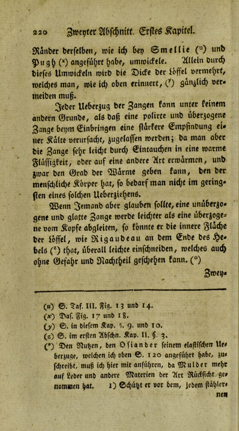 SHdnber berfelben, roie ich bep ©mellie (u) unb g)ugh (*) angeführt habe, umwicfele. Allein burd) tiefes limmiefc(n wirb bie £>icfe ber ioffel »ermehrf, »eldjeS man, »ie ich oben erinnert, (y) gänzlich oer* meiben mujj. 3eber Ueberjug ber Sangen fann unter feinem anbern ©runbe, als baß eine polirte unb überzogene Sange bepm Einbringen eine jldrfere Empfindung ei- ner Ädlte oerurfacht, jugelaffen »erben; ba man aber bie S^nge fefcr leicht burd) Eintauchen in eine »arme glufltgfeit, ober auf eine anbere 3rt er»drmen, unb g»ar ben ©rab ber ®arme geben fann, ben ber menfcMicbe Körper fcat, fo bebarf man nid;t im gering- en eines folchen Ueberjief)enö. Söenn ^emanb aber glauben follte, eine unuberjo- gene unb glatte Sange »erbe leichter als eine uberjoge* ne »om ßopfe abgleiten, fo fönnte er bie innere flache ber ioffel, »ie DUgaubeau an bem Enbe bes He- bels C) ^af, überall leichte einfehneiben, »elcheß auch ohne ©efafcr unb ^achifc«* öef^e^en *ann' (*) S»et)- («) ©. $af. III. $ig. 13 unb 14* (*•) T»af. §ig. 17 unb 18. (/) ®. in biefem £ap. §. 9. unb 1 o. (z) 0. im erflen 2(bfchn. Äap. II. $. 3. (*) ©en Sftuhen, ben Ofianber feinem elaftifdjen Ue- &erjuge, tx>eld>en id) oben 0. 1 20 angeführt ^nber ju* fdjreibt, mu§ ich h{et mit anführen, ba SO? u Iber mehr auf Seber unb anbere Materien ber 3Crt iRücfftcht ge- nommen h«t. 1) ©chü^t « »or bem, Jebem (läf>ler- nen