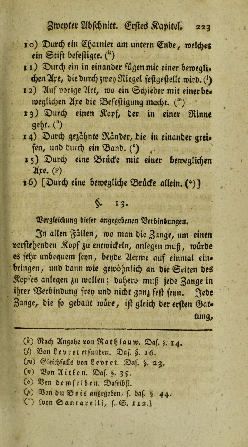 10) £)urd)ein (E(jaimer am untern Snbe, weldjeö ein ©tift befefHgce. (k) 11) SDurdj ein in einander fugen mit einer bewegfi. cfyentye, bieburd)swep9viegel fejigefielft wirb.(‘) 12) 3iuf vorige 2(rt, n>o ein ©lieber mit einer be- wegten 2fpe bie SSefefiigung mad)f. (m) 13) SDurd) einen Äepf, ber in einer Diinne O 14) öurep gejafimte 9vdnber, bie in einanber grei- fen, unb burcfy ein $3anb. (°) ,. 15) £>urd; eine Erliefe mit einer beweglichen tye. (p) 16) [Durch eine bewegliche 25rucfe allein. (*)] §* 13* 23ergfetcbung btefer angegebenen 33erbtnbungeir. 1 3n allen Jaden, wo man bie S^nge, um einen »orfte&enben $opf $u entwicfeln, anfegen mup, würbe eö fef^r unbequem fepn, bepbe ?lerme auf einmal ein- bringen, unb bann wie gewöhnlich an bie ©eiten be$ Kopfes anfegen ju wollen; ba^ero mufj jebe Sange in if^rer Sßerbtnbung frep unb nicht ganj fej} fepn. ^ebe Sange, bie fo gebaut wäre, ijt gleich bererfien ®af- tung, (}') 2ftacp Angabe »on 3v a t f) l« u n>. Saf. 5. 14. C/) 33on Ceoret erfunben. £»af. §. 16. 0») C55(ctcf>faQö oon £et>ret. £)af. §. 23, («) 23on Bitten. £)af. §. 35;, Co) 93on bemfefben. 3>afelbfr. (?) 93on bu 2&oiö angegeben, f. baf. § 44, O [von ©antarelli, f. J12.]