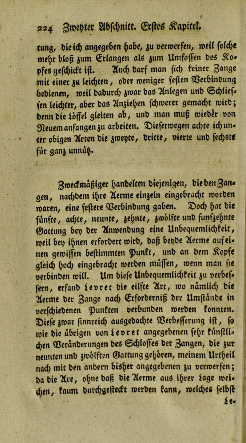 S24 Bbfcjniff» ©rM Kapitel* tung, bieitb angegeben §abe, ju verwerfen, weil folcb« mehr bloß jum Erlangen als jum Umfoflen bes £o* pfeö gerieft ijf, Aud) barf man fid? feinet 3™$* mit einer ju teilten, ober weniger fejfen QßerbinDung bebienen, weil babureb jwar baö Anlegen unb ©cblief- fen leichter, aber ba$ Anjiehen febwerer gemacht wirb; benn bie ioffel gleiten ab, unb man mufj wiebJr non feuern anfangen ju arbeiten, $)ieferwegen achte icb un- ter obigin Arten bie jwepte, britte, vierte unb feiste für ganj unnüf, 3roecf mäßiger ^anbetfen btejenigen, hieben fan- gen, naebbem ihre Aerme einzeln eingebraebt worben waren, eine fejiere 2$erbinbung gaben, ^Docb h^t bie fünfte, achte, neunte, jef^te, jwolfte unb fünfzehnte ©atfung bet) ber Anwenbung eine Unbequemlicbfeit, weil bei) ihnen erfordert wirb, baß bepbe Aerme auf ei- nen gewifien beffimmten ^unft, unb an bem £opfe gleich h«T eingebraebt werben muffen, wenn man fte verbinben will. Um biefe Unbequemlicbfeit ju verbef- fern, erfanb fevret bie eilfte Art, wo nämlich Aerme ber 3ange nach ©rforberniß ber Umßanbe in verriebenen fünften verbunben werben fonnten, £iefe jwar ftnnreicb ausgebaebte Sßerbefferung ijl, fo wie bie übrigen von i evret angegebenen fe^r fünjlli- cben Sßeranberungen beö ©djloffeö ber 3angen> bie jut neunten unb zwölften ©atfung gehren, meinem Urteil nach mit ben anbern bisher angegebenen ju verwerfen; ba bie Are, ohne baß bie Aerme aus ihrer Sage wei- chen, faum burchflejiecft werben fann, welche« felbfl
