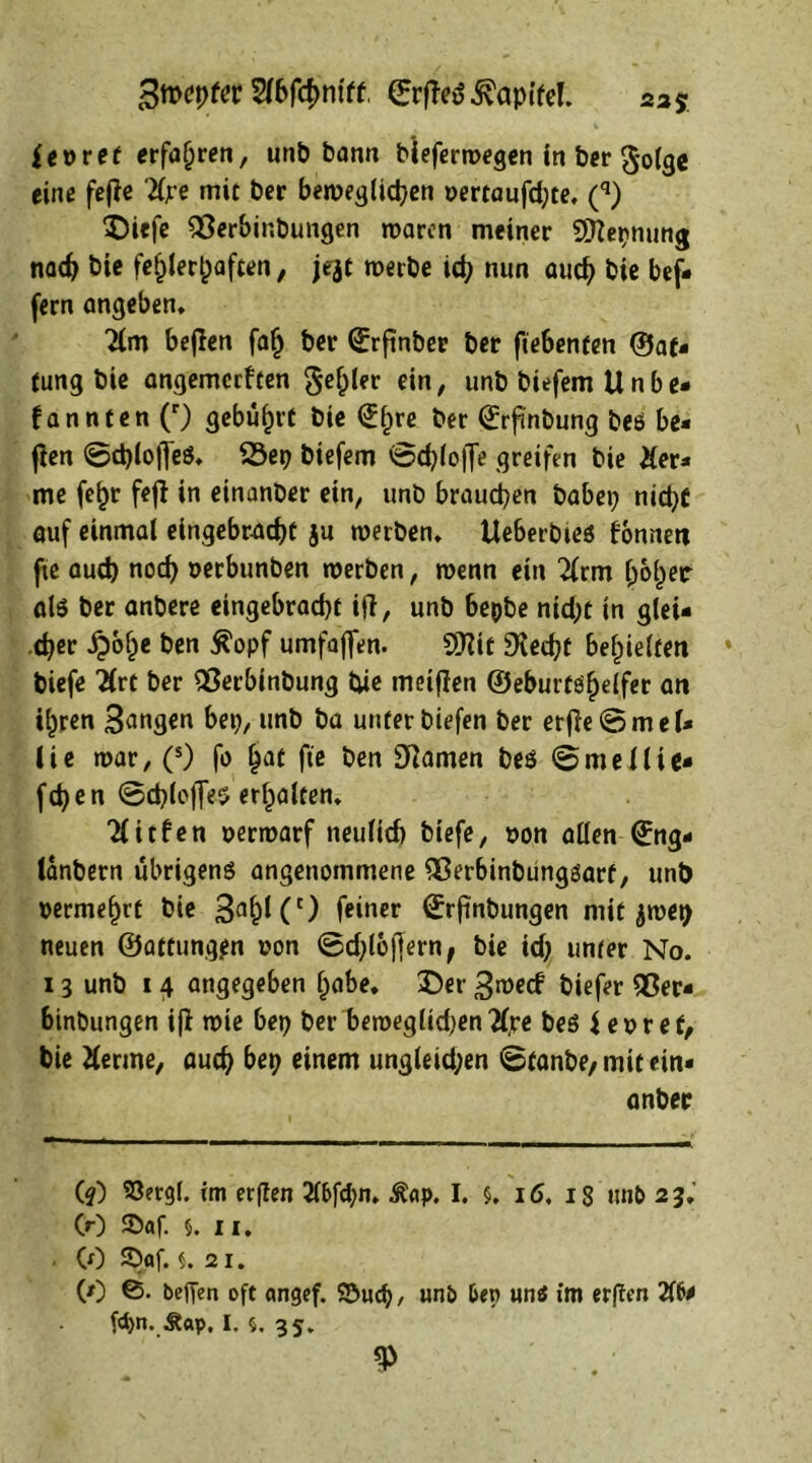 5fbfd)m'ff, ©rfieö Kapitel. 235. fepret erfahren, unb bann bleferwegen in ber golge eine fejie 'tfjre mit ber betve^tic^cn pertaufd;te, (q) Diefe 95erbinbungen waren meiner Sttetjnung nach bie fehlerhaften, jejt werbe ich nun auch bie bef- fern angeben, 2lm befien fal) ber (Erfinber ber ftebenten ©af- tung bie angemerften geiler ein, unb biefem Unbe- kannten (r) gebührt bie €f)re ber (£rftnbung beö be- fien @d)(o)Teö. 23ep biefem ®d)lo|Je greifen bie &er- me fehr feji in einanber ein, unb brauchen habet; nicht auf einmal eingebr-achf ju werben, Ueberbieö bonnett fte auch nod) perbunben werben, wenn ein 2lrm ^oi^etr als ber anbere eingebracbf ifi, unb bepbe nid;t in glei- cher £ohe ben jt'opf umfaffen. SSKit SKecht behielten * biefe 2(rt ber 93erbinbung tue meifien ©eburte^elfec an ihren Sangen bet;, unb ba unter biefen ber erjie8mel- lie war, (s) fo hat fte ben tarnen beö 0me {lie- fet; en 8d;lojTeö erhalten. Tlitben perwarf neulich biefe, pon allen ^ng- lanbern übrigenö angenommene 9ßerbinbüngöarf, unb permehrt bie 3ahKc) feiner ÖTrjinbungen mit ^wet) neuen ©affung^n pon ©d)lbjfern, bie id; unter No. 13 unb 14 angegeben habe, Der ^roeef biefer 95er- binbungen ifi wie bet; ber bewegüd;en 2ljre beö Jepref, bie Herme, auch bet; einem ungleid;en 8tanbe, mit ein- anbetr (?) 93ergl. im erften Hbfön. ^<tp. I. §, 16, 18 ttnb 23.' CO ©af. 5. ii. (0 S>af. 21. (0 ©. befien oft angef. SCufö, unb ben uns im erften Hb* fön. Äap, I. $. 35.