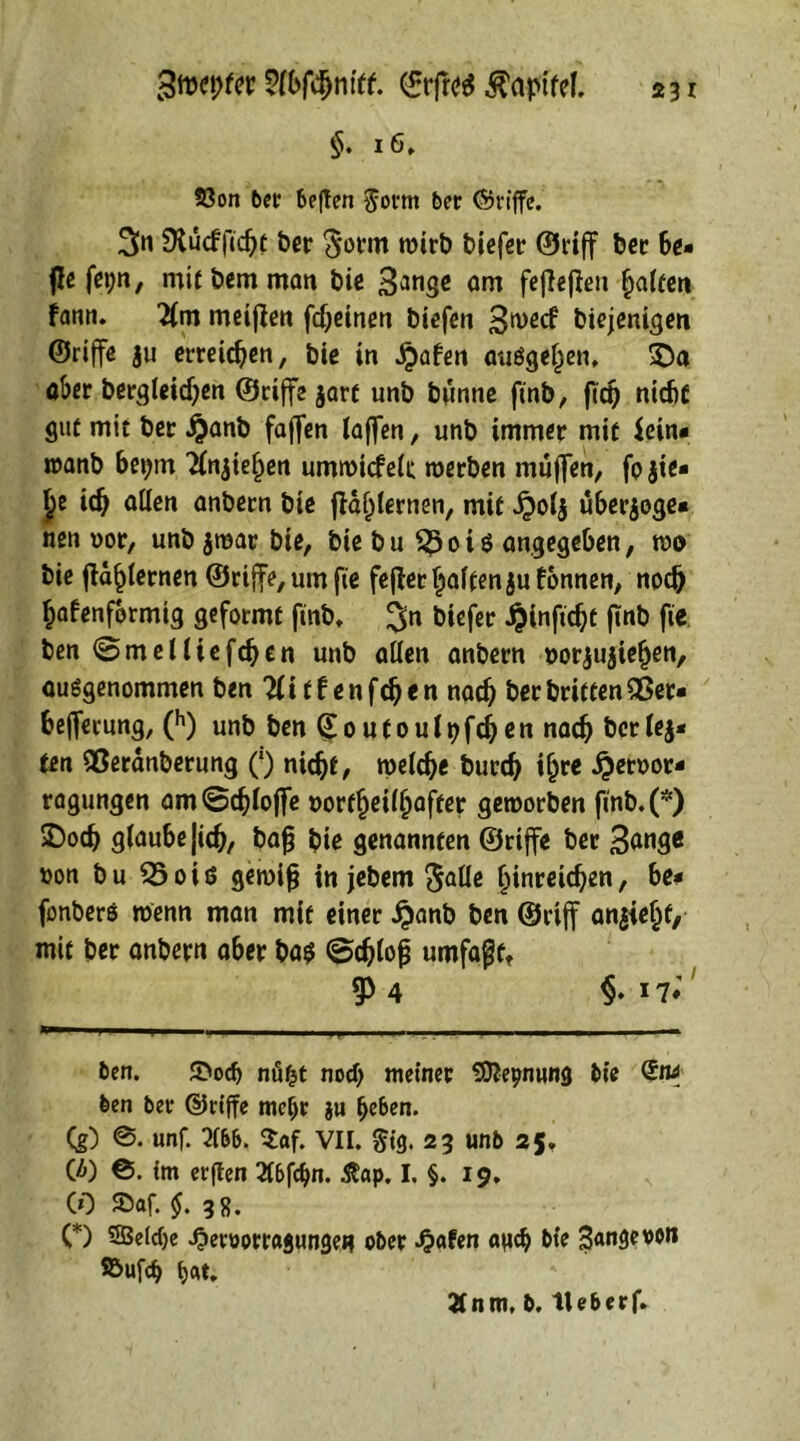 Stwpfcr SfWnftf. ©rfreS Kapitel. §. 16, 23on bet beften $orm ber Griffe. 3« $Xucfftd)t ber $otm wirb biefer ©riff ber be* fle fepn, mit bem man bic 3anse am feficjlen galten fann. 2lm meinen fdjeinen biefen 3wecf biejenigen ©rtffe ju erretten, bic in ^afen auögef^en, SDa ober bergleidjen ©riffe jart unb bunne ftnb, ftri) nicb£ gut mit ber Jjanb faffen taffen, unb immer mit Sein* roanb bei;m Tfnjie^en umwicfelc werben muffen, fp hie- lte id) allen anbern bie ffaljlernen, mit £olh uber$oge« nen oor, unb $war bie, bie b u o i $ angegeben, wo bie (la^lernen ©riffe, um fie fefter galten ju tonnen, noc& ^afenfbrmig geformt ftnb» 3n M*f*r -^infic^t (Inb fie ben (Smelliefdjen unb allen anbern oorjujiefjen, ausgenommen ben2litfenfdjen nadj berbritten£$er« beffecung, (h) unb ben (£oufoultjfcben nach berich- ten QSerdnberung (’) nidjf, welche burd) t^cc £etoor- ragungen am Schöffe oortfjeilljafter geworben ftnb.(*) 2)ocb glaube|idj, bajj bie genannten ©riffe ber 3<*nge t>on bu 25oiß gewifj in jebem $alle binreidjen, be- fonbero wenn man mit einer £anb ben ©riff anhielff, mit ber anbern aber bas ©djloß umfaß t, g> 4 §♦ 17» ben. ®od> nüfct nod) meiner Sttepnung bie ben ber ©riffe mefjr ju fyhen. Cg) @. unf. 216b. $af. VII. #ig. 23 unb 25. (ä) ©. im erflen 2fbfdjn. $ap. I. §. 19. CO 2>af. $.38. C) 5Beld)e -Oertiorragungeu ober Jjafen apd) bie 3<mgeoon S&Ufcb t)At, 2tnm, b. tle&erf.