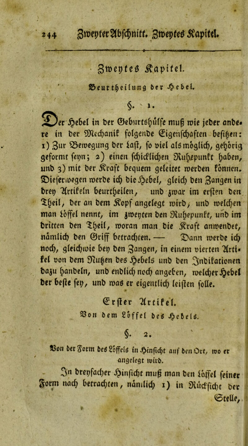 Stteptes Kapitel. SJeiutfjetlung *>«r -0ebel. t §. > l. !^er £ebel in ber ©eb.urfsfiuffe mufj wie jeber anbe* rc in ber 9ttechanif folgenbe ©igenfchaften befifen: i) 3ur Bewegung ber laft, fo »iel als möglich, gehörig geformt fepn; 2) einen fd;id'lid;en 9\uf^punft ^aben, unb 3) mit ber ^raft bequem geleitet werben fbnnen. sDieferwegen werbe id) bie ijebel, gleid; ben 3angen in brep 'tfrtifeln beurteilen, unb jwar im erften ben ‘Sljeil, ber an bem Äopf angelegt wirb, unb welchen man ioffel nennt, im jwepten ben ^uhepunft, unb im britten ben ^bcü/ «>oran man bie $raft anwenbef, nämlich ben ©riff betradjfen. — $>ann werbe ich noch, gleichwie bep ben Sangen, in einem vierten Tlrti* fei oon bem 9cufen beö #ebel$ unb ben ^nbifationen baju banbeln, unb enblid; ned; angeben, welcher ^ebet ber befte fei;, unb was er eigentlid; (elften folle. ©rfter Tlrtifel. 23on bem Söffet be$ JpebeU. §♦ 2. 83on ber $orm betf Soffete in ^inficht auf ben Orr, n>o er angelegt wirb. 3« brepfad;er ^inftcht muft man ben laffel feiner gorm nach betrachten, namlid; 1) in SHucfftrf)t ber ©teile,