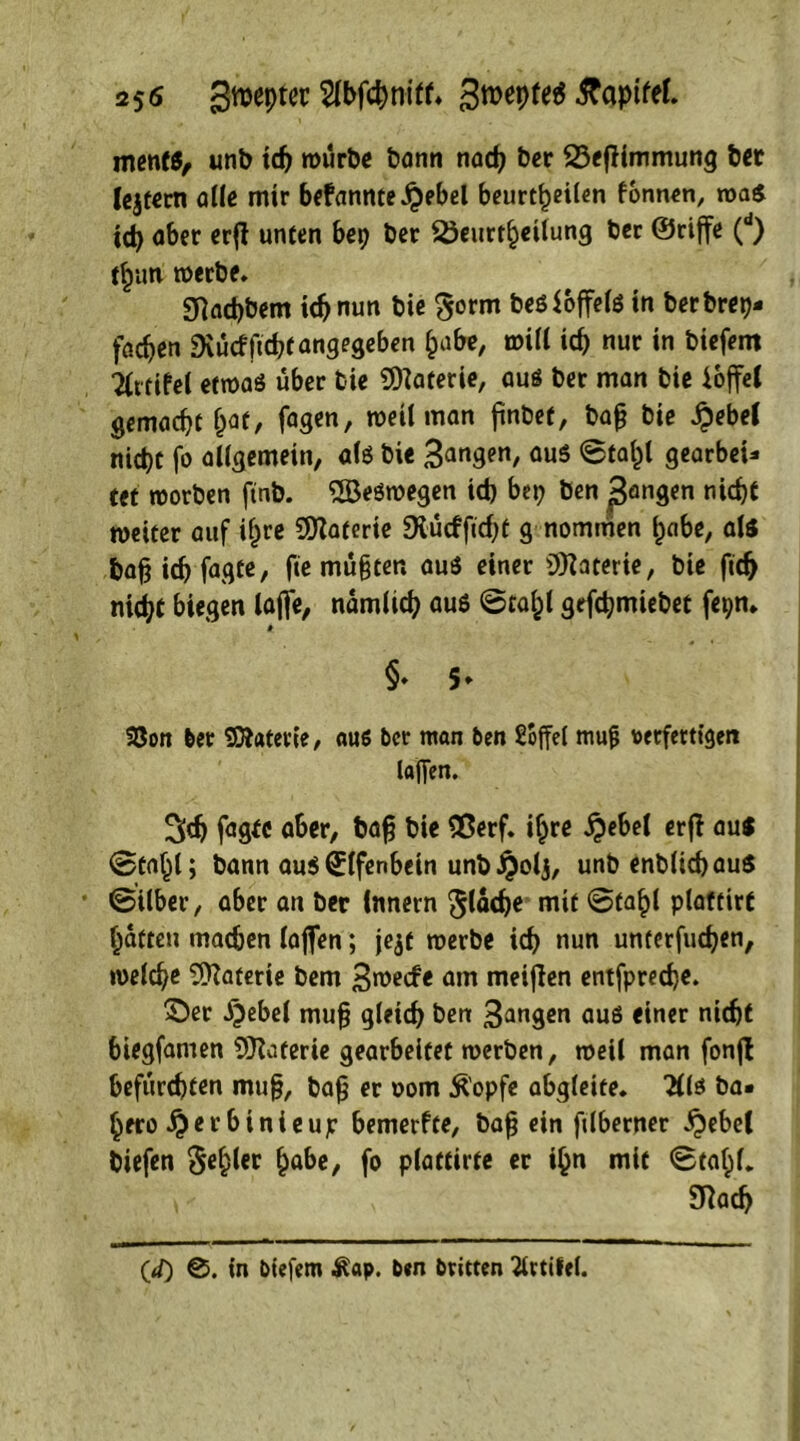 25<s Szepter Wcpnilf* 3n>eptet§ ^TapifeL men«, unb icp würbe bann naep ber BefHmmung bet lejtern alle mir bekannte £ebel beurteilen fonnen, roa$ icp aber erfl unten bep ber Beurteilung ber ©riffe (d) tun werbe. Sftacpbem icp nun bie $orm besioffefs in berbrep- faepen Dvucfftcpi angegeben pabe, will icp nur in biefem TCitifel etwas über bie Materie, aus ber man bie ioffeC gemaept pat, fagen, weil man pnbef, bap bie £ebeC niept fo allgemein, als bie 3angen, aus ©tapl gearbei* tet worben ftnb. SBeSwegen icp bep ben ßangen niept weiter auf ipre Materie SKürfficpt g nommen pabe, als bapiepfagte, fte müpten aus einer Materie, bie fitp niept biegen lafte, namlicp aus @tapl gefepmiebet fepn. » §. 5. 33on 6er Materie, aus ber man ben £offel mufj verfertiget» lafien. Sep fagfc aber, bap bie £$erf. ipre #ebel erff aus ©fapl; bann ausUlfenbein unb^olj, unb enblicpauS ©Über, aber an ber Innern ^laep« mit ©tapl plaftirt patten machen (offen; je$t werbe icp nun unterfuepen, roelcpe Materie bem 3wecfe am meifien entfpreepe. ©er Jeebel mup gleicp ben 3angen aus einer niept biegfamen SJlaferie gearbeitet werben, weil man fonfl befürchten mup, bap er 00m Äopfe abgleite. 2lls ba« pero #er binieujr bemerfte, bap ein plberner ^ebel biefen §epler pabe, fo plattirte er ipn mit ©tapl. Sftacp Cd) ©. in biefem ^ap. ben britten 2lttifel.