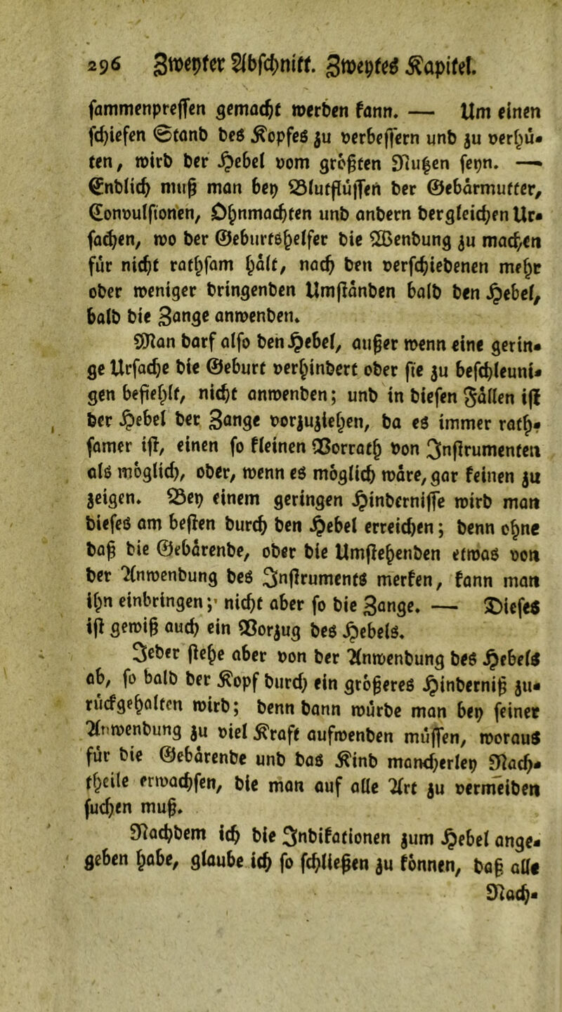 2$6 3n>epfcr 2ibfchmff. 3n>epfe$ Kapitel. fammenprejfen gemacht »erben fann. — Um einen fd)iefen ©tanb beg Kopfes $u oerbeffern unb ju verhü- ten, »irb ber .£)ebel vom greifen 97u^en fepn. —* (Snblidj muh man bep SMufflüjfen ber ©ebarmufter, (Eonvulfionen, Ohnmächten unb anbern begleichen Ur- fadjen, »o ber ©eburfe^elfec bie £ßenbung ju machen für nicht rathfam bait, nad) beit verfdjiebenen mehr ober weniger bringenben Umffanben halb ben jjebel, halb bie 3<mge anwenben. $ian barf alfo ben^ebel, aufjer »enn eine gertn- ge Urfadje bie ©eburf »er^inbert ober ftc $u befchleuni- gen befiehlt, nicht anroenben; unb in biefen fallen ijl ber #ebel ber Bange vorjujtehen, ba eg immer raff)* famer iff, einen fo fieinen QSorrath Pon ^nflrumenten alö mogltd), ober, »enn eg möglich »äre,gar feinen jii jeigen» S3ep einem geringen £inberniffe »irb man biefeg am beflen burch Öen $ebel erreidjen; benn ohne bah bie ©ebarenbe, ober bie Umflehenben etroag von ber 2ln»enbung beg 3>nffrumentg merfen, fann man it)n erbringen ;> nicht aber fo bie Bange. — $>iefe$ ijt getvifj auch ein ©or$ug beg £ebelg. 3eber (le^e aber von ber 2lmvenbung beg jjebelg ab, fo balb ber $opf burd) ein größeres ijinbernih ju- rucfgeh^lten »irb; benn bann »ürbe man bep feinet 7ln»enbung ju viel $raft auf»enben muffen, tvorauS für bie ©ebarenbe unb bag tfinb mancherlep «ftach- thcile enoachfen, bie man auf alle 'Urt $u vermeiben fuchen mu§. 3Rachbem ich bie ^nbifationen jum Jpebet ange- geben habe, glaube ich fo fehlen $u fonnen, ba§ all« fftach-