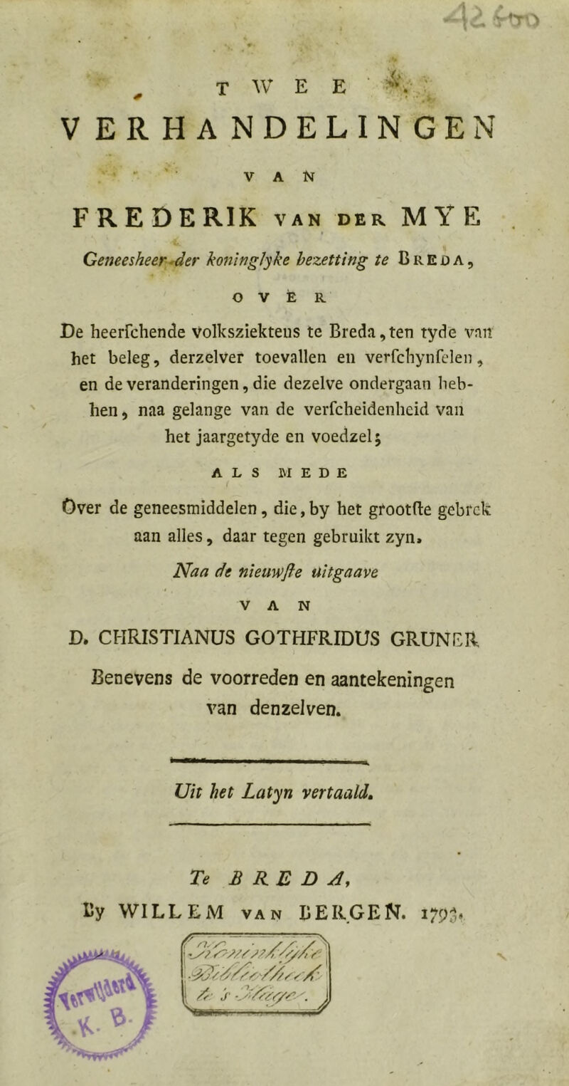 ^ twee v ; VERHANDELINGEN ■ - ' VAN FREDERIK van der MYE Geneesheer^er kojtitiglyke bezetting te Breda, OVER De heerfchende volksziekteus te Breda,ten tyde van het beleg, derzelver toevallen en verfcbynfclen, en de veranderingen, die dezelve ondergaan heb- ben , naa gelange van de verfcheidenheid van het jaargetyde en voedzel; ALS MEDE Over de geneesmiddelen, die,by het grootfte gebrek aan alles, daar tegen gebruikt zyn. Naa de nieuwfle üitgaave VAN D. CHRISTIANUS GOTHFRIDUS GRUNFR Benevens de voorreden en aantekeningen van denzelven. Uit het Latyn vertaald. Te BREDA, By WILLEM van BERGEN. i7Pof