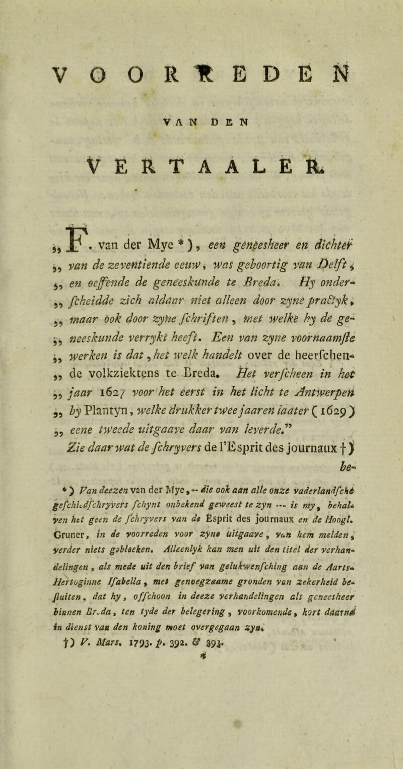 VOORTtEDEN VAN DEN VERTAALER. j, van der Myc * ), een geneesheer en dichter 5, van de zeventiende eeuWy was geboortig van Delft ^ j, en oeffende de geneeskunde te Breda, Hy onder- ,, fcheidde zich aldaar ?tiet alleen door zyne praEtyk^ j, maar ook door zyhe fchriften , fnet welke hy de ge- j, neeskunde verrykt heeft. Een van zyne voornaamfte j, werken is dat het welk handelt over de heerfchen- ,, de volkziektens te Breda, Het verfcheen in het „ jaar 162/ voor het eerst in het licht te Antwerpen 5, by Plantyn, welke drukker twee jaar en iaater (1629) 5, eene tweede tiitgaave daar van leverde'’' Zie daar wat de fchryvers de l’Esprit des journaux f ) be- * ) Fan deezen van der Mye,-- iie ook aan alle onze vaderlandfché gefchudj'chryvers fchynt onbekend geweest te zyn — is my ^ hehaU ven htt geen de fchryvers van de Esprit des journaux en de Hoogt, Gruner, tn de voorreden voor zyne uitgaave, vun hem melden ^ verder niets gsbleeken, Alleenlyk kan men uit den titel der verhan~ delingen , als mede uit den brief Van gelukwenfehing aan de Aarts- Hertoginne Ifabella , met geneegzaame gronden van zekerheid be- fluiten, dat hy, offehoon in deeze verhandelingen als geneesheer binnen Lr.da, ten tyde der belegering , voorkomende, hort daarnd in dienst van den koning moet overgegaan zya% ■jf) F. Mars, 1793. fl, 332. 13 393, *