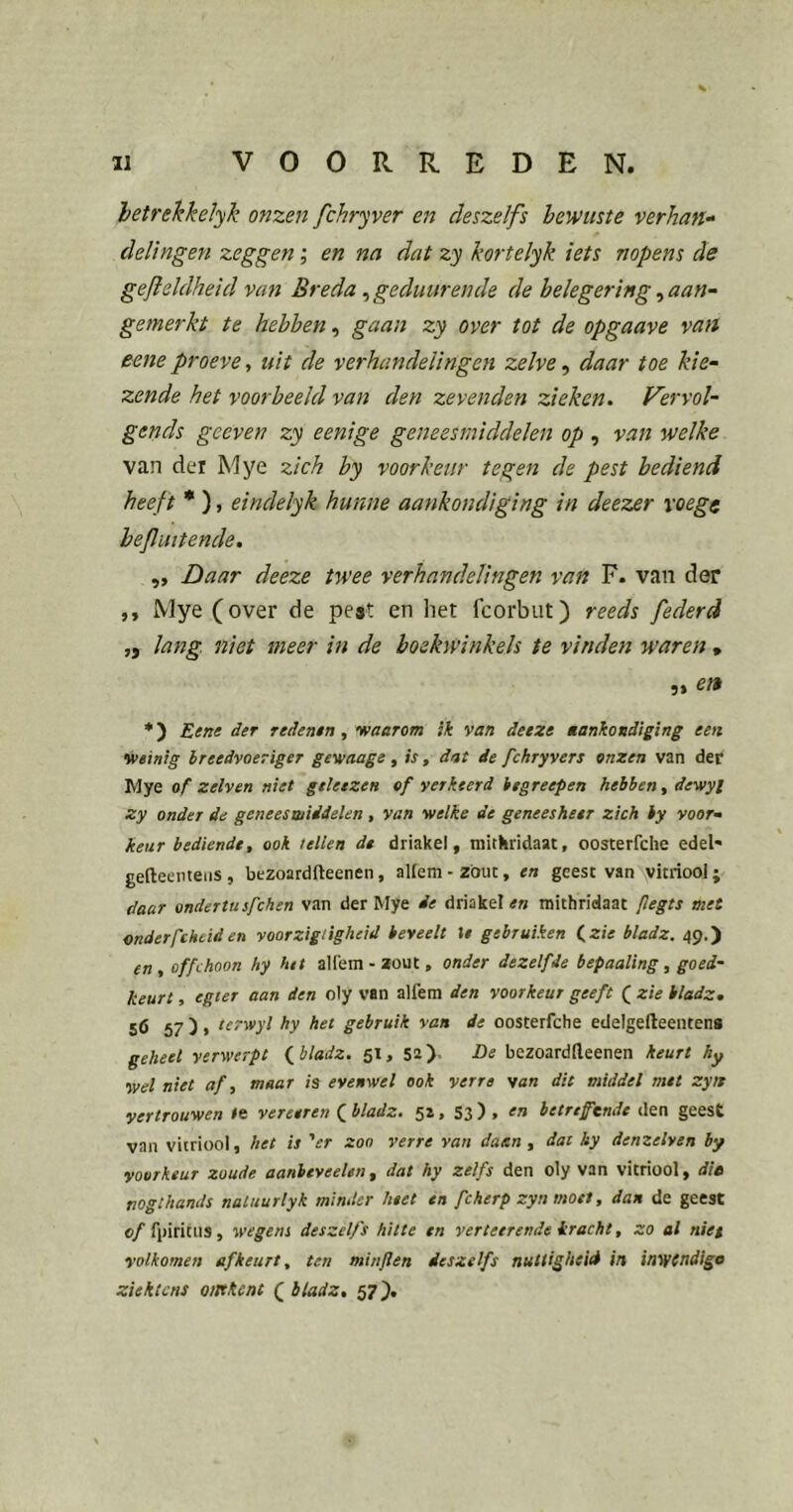 hetrekkelyk onzen fchryver en deszelfs bewuste verhan- delingen zeggen; en na dat zy kortelyk iets nopens de gefleldheid van Breda ^geduurende de belegering ^ aan- gemerkt te hebben, gaan zy over tot de opgaave van eene proeve, uit de verhandelingen zelve, daar toe kie- zende het voorbeeld van den zevenden zieken. Vervol- gends geeven zy eenige geneesmiddelen op , van welke van der Mye zich by voorkeur tegen de pest bediend heef t • ), eindelyk hunne aankondiging in deezer voege heflmtende. „ Daar deeze twee verhandelingen van F. van der ,, Mye (over de peat en het fcorbiit) reeds federd „ lang niet meer in de boekwinkels te vinden waren , 5» *) Eene der redenen, vaarom ik van deeze êankondiging een weinig breedvoeriger gewaage, is, dat de fchryvers onzen van der Mye of zelven niet gtleezen of verkeerd iegreepen hebben, dewyl zy onder de geneesmiddelen , van welke de geneesheer zich by voor^ keur bediende, ook tellen de driakel, mitkridaat, oosterfche edel* gefteemeiis, bezoardfleenen, allem - zout, en geest van vitriool; daar ondertusfchen van der Mye de driakelmithridaat flegts met onderfthciden voorzigiigheid beveelt %e gebruiken (,zie bladz. 49.) en, offchoon hy het allem-zout, onder dezelfde bepaaling, goed- keurt , egier aan den oly van alfem den voorkeur geeft ( zie bladz. 56 57 )» lerwyl hy het gebruik van de oosterfche edelgelleenteng geheet verwerpt (^bladz. 51, 52). He bezoardlleenen keurt hy wel niet af, maar is evenwel ook verre wan dit middel met zyn vertrouwen te verteren ( bladz. 52, 53 ) , en betreftnde den geest van vitriool, het is 'er zoo verre van daan, dat hy demelven by voorkeur zoude aanbtveeUn, dat hy zeifs den oly van vitriool, die nogthands naliturlyk minder heet en fcherp zyn moet, dan de geest of fpiritus, wegens deszelfs hitte en verteerende kracht, zo al niet volkomen af keurt, ten minflen deszelfs nuttigheid in inv/tndige ziektens omkent ( bladz, 57).