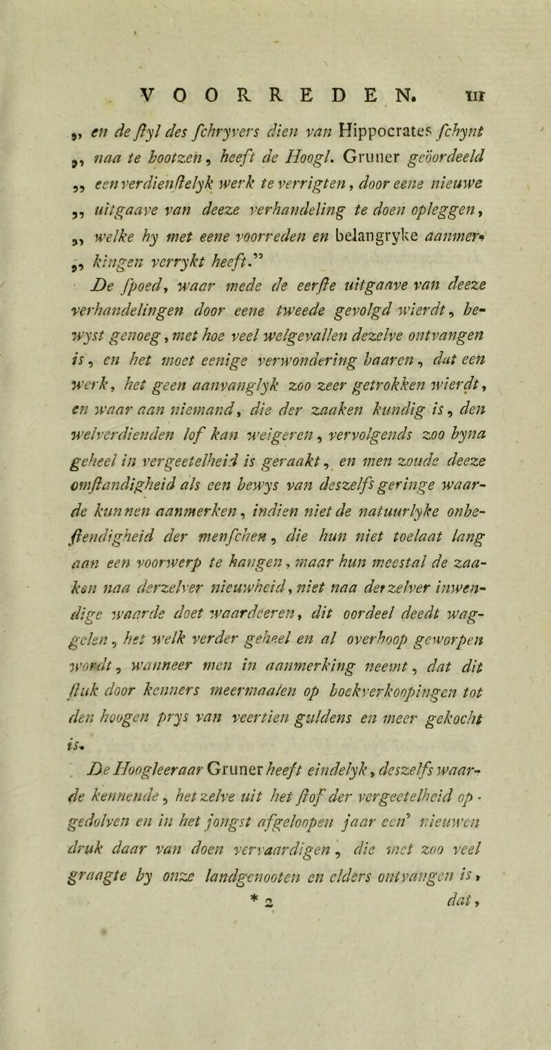 „ en de fiyl des fchryvers dien van Hippocrate? fchynt j, naa te bootzen^ heeft de Hoogl. Gruncr geoordeeld 5, ecnverdienfielyk werk teverrigten, dooreene nieuwe 5, uitgaave van deeze verhandeling te doen opleggen, 5, welke hy met eene voorreden en belangryke aanmer» j, kin gen verrykt heeft d'' De fpoedy waar mede de eerfie uitgaave van deeze verhandelingen door eene tweede gevolgd wierdt ^ he- wyst genoeg, met hoe veel welgevallen dezelve ontvangen is, en het moet eenige verwondering haarcn, dat een werk, het geen aanvanglyk zoo zeer getrokken wierdt, en waar aan niemand, die der zaaken kundig is, den welverdienden lof kan weigeren, vervolgends zoo hyna geheel in vergeetelheid is geraakt, en men zoude deeze omftandigheid als een bewys van deszelfs geringe waar- de kunnen aanmerken, indien niet de natuurlyke onbe- ftendigheid der menfchen, die hun niet toelaat lang aan een voorwerp te hangen, maar hun meestal de zaa- ksn naa derzelver nieuwheid, niet naa derzelver inwen- dige waarde doet zvaardeeren, dit oordeel deedt wag- gelen , het welk verder geheel en al overhoop geworpen wordt, wanneer men in aanmerking neemt, dat dit Huk door kenners meertnaaien op hoekverkoopingen tot den hoogen prys van veertien guldens en meer gekocht is, De Hoogleer aar Gruner heeft eindelyk, deszelfs waar- de kennende, hetzelve uit het fiof der vergeetelheid op • gedolven en in het jongst afgeloopen jaar een'' nieuwen druk daar van doen vervaardigen, die met zoo veel graagte by onze landgenooten en elders ontvangen is, * 2 dat.