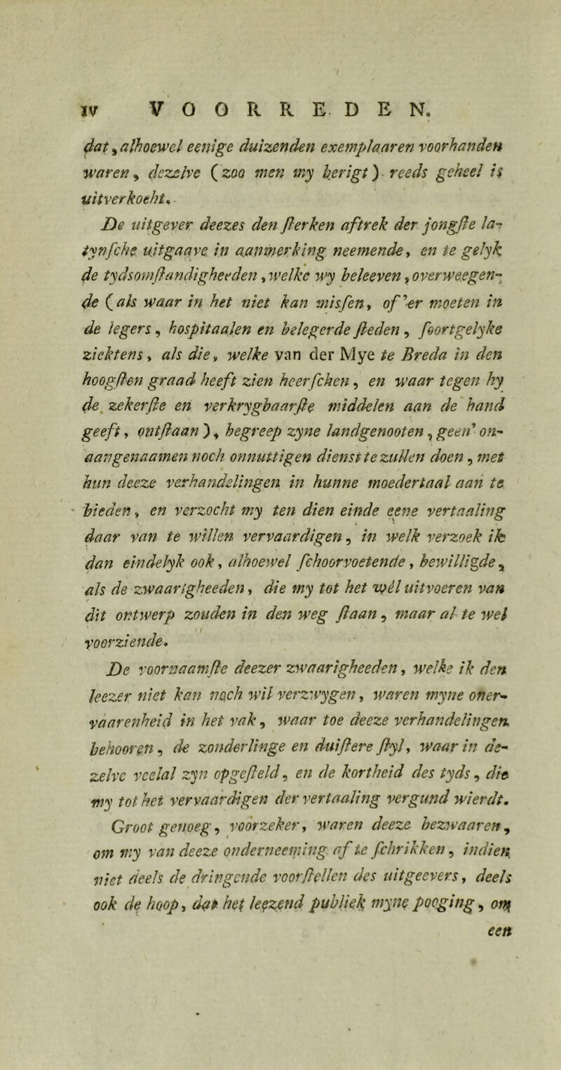 dat, alhoewel eenige duizenden exemplaaren voorhanden wareny dezelve (zoo men my berigt) reeds geheel is uitverkoeht, De uitgever deezes den fier ken aftrek der jongfie la-t tynfiche, uitgaave in aanmerking neemende, en te gelyk de tydsomfiandigheeden, welke wy heleeven, overwe.egen- de (^als waar in het niet kan misfieUt of''■er moeten in de legers, hospitaalen en belegerde fieden, fioortgelyke ziektensy als die., welke van der Mye te Breda in den hoogden graad heeft zien heerfchen, en waar tegen hy de, zekerfie en verkrygbaarfie middelen aan de hand geeft, ontfiaan ), begreep zyne landgenooten, geen on- aangenaamen noch on nuttigen dienst te zuUen doen, met hun deeze verhandelingen in hunne moedertaal aan te ' bieden, en verzocht my ten dien einde eene vertaaling daar van te willen vervaardigen, in welk verzoek ik dan eindelyk ook, alhoewel fchoorvoetende, bewilligde , als de zwaarigheeden, die my tot het wél uitvoeren van dit ontwerp zouden in den weg fiaan, maar al te wel voorziende. De roornaamfie deezer zwaarigheeden, welke ik den leczer niet kan noch wil verzwygen, waren myne oner- vaarenheid in het vak, waar toe deeze verhandelingen, behooren,, de zonderlinge en duifiere fiyl, ^vaar in de- zelve veelal z']n opgefield, en de kortheid des tyds, dh my tot het vervaardigen der vertaaling vergund wierdt. Groot genoeg, voorzeker, waren deeze bezwaar en, om my van deeze onderneemiiig af te fchrikken, indien niet deels de dringende voorflellcn des uitgeevers, deels ook de hoop, dut het lenzend publiek myne pooging, onf een