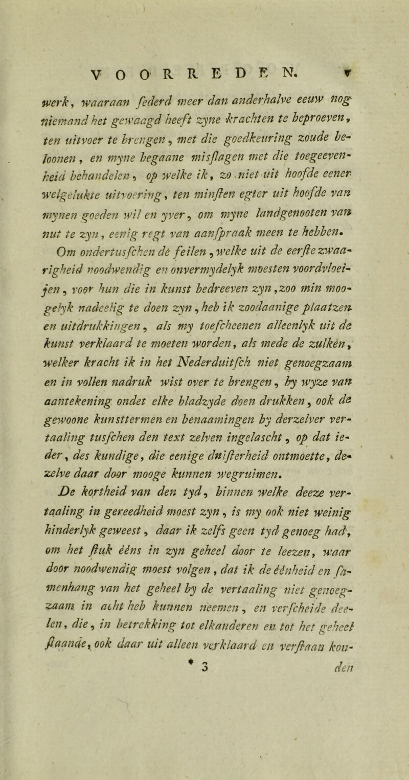 tvcyk, waaraan federd meer dan anderhalve eeuw nog niemand het gewaagd heeft zyne 'krachten te beproeven y ten uitvoer te brengen, met die goedkeuring zoude be- loonen , en myne hegaane misfagen met die toegeeven- heid behandelen •) op welke ik, zo^niet uit hoofde eener welgelukte uitvoering, ten minflen egter uit hoofde van raynen goeden wil en yver ^ om myne landgenooten van nut te zyn, eenig regt van aanfpraak meen te hebben. Om ondertusfehen dé feilen, welke uit de eerflezwaa- righeid }?oodwendig en onvermydelyk moesten voordvloei^ jen ^ voor hun die in kunst bedreeven zyn,zoo min moo^ gekyk nadeelig te doen zyn, heb ik zoodaanige plaatzen- en uitdrukkingen, als my toefcheenen alleenlyk uit ds kunst verklaard te moeten worden, als mede de zulkèn, welker kracht ik in het Nederduitfeh niet genoegzaam en in vollen nadruk wist over te brengen, hy wyze van aantekening ondet elke hladzyde doen drukken, ook ds gewoone kunsttermen en benaamingen by derzelver ver- taaling tusfehen den text zelven ingelascht, op dat ie- der, des kundige, die eenige dnIfierheid ontmoette, de* ‘ zelve daar door mooge kunnen wegruimen. De kortheid van den tyd, binnen welke deez£ ver- taaling in gereedheid moest zyn, is my ook niet weinig hinderlyk geweest, daar ik zelfs geen tyd genoeg had, om het fiuk ééns in zyn geheel door te hezen, waar door noodwendig moest volgen, dat ik de éénheid en fa- menhang van het geheel by de vertaaling niet genoeg- zaam in acht heb kunnen neemen, en vcrfcheide dee- len, die ^ in betrekking tot elkanderen en tot het geheel ftaande,^ook daar uit alleen vcyklaard en verfiaan kou- ♦ o r O den