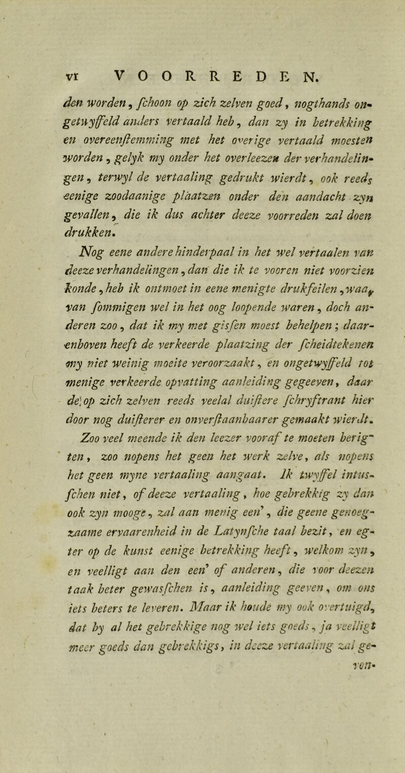 d&n worden, fchoon op zich zelven goed, nogthands on- geinyfcld anders vertaald heh, dan zy in betrekking en overeenfleinming met het overige vertaald moesten worden^ gelyk my onder het overleezeu der verhandelin- gen , terwyl de vertaaling gedrukt wierdt, ook reeds ■eenige zoodaanige plaatzen onder den aandacht zyn gevallen, die ik dus achter deeze voorreden zal doen drukken. Nog eene andere hmderpaal in het wel vertaaien van deeze verhandelingen, dan die ik te vooren niet voorzien Jionde^heb ik ontmoet in eene menigte drukfeilen ^waa^ van fommigen wel in het oog kopende waren, doch an- deren zoo, dat ik my met gisfen moest behelpen; daar- enboven heeft de verkeerde plaatzing der fcheidtekenen my niet weinig moeite veroorzaakt, en ongetwyffeld tot menige verkeerde opvatting aanleiding gegeeyen, daar de\op zich zelven reeds veelal duif ere fchryftrant hier door nog duifterer en onver ft aanhaar er gemaakt wierdt. Zoo veel meende ik den leezer vooraf te moeten herig' ten, zoo nopens het geen het werk zelve, als nopens het geen myne vertaaling aangaat. Ik twy fel intus- fchenniet, of deeze vertaaling., hoe gebrekkig zy dan ook zyn mooge, zal aan menig een', die geene genoeg- zaame ervaarenheid in de Latynfche taal bezit, en eg- ter op de kunst eenige betrekking heeft, welkom zyn, en veelligt aan den eerd of anderen, die voor deezen taak beter gewasfchen is., aanleiding geeven, om ons iets beters te leveren. Blaar ik hoiule my ook overtuigd., dat by al het gebrekkige nog wel iets goeds., ja veelligt meer goeds dan gebrekkigs, in deeze vertaaling zal ge- ren-