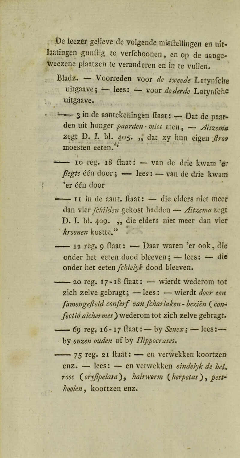 ' De leczer gelieve de volgende misftcllingen en uit- laatingen giinllig te verfchoonen, en op de aanga- Weezene plaatzen te veranderen en in te vullen. Bladz. ■ Voorreden voor de tweede Latyiifche uitgaave; ■ lees: — voor de derde Latynfchfi > uitgaave. . 3 in de aantekeningen (Iaat i — Dat de paar- den uit honger paarden - mist aten, — AitzcMA zegt D, I. bl. 405. „ dat zy hun eigen flroo moesten eeten.^’ ( —— 10 reg. 18 ftaat: — van de drie kwam ’er jlegts één door; — lees; — van de drie kwam ’er één door ^ II in de aant. (laat: — die elders niet meer dan \\tx fchiJden gekost hadden — Aitzemaztp. D. I. bl. 409. ,, die elders niet meer dan vief hroonen kostte.” —— 12 reg. 9 (laat: — Daar waren ’er ook, die onder het eeten dood bleeven; — lees: — die onder het eeten fchielyk dood bleeven. 20 reg. 17-18 ftaat: — wierdt wederom tot zich zelve gebragt; — lees: — wierdt door een famengefield conferf van fcharlaken - beziën ( co«- fectió «Merw/er) wederom tot zich zelve gebragt. —- 69 reg. 16 -17 ftaat: — by Senex; •— lees: — by onzen ouden of by Hippocrates. —— 75 reg. 21 flaat: —- en verwekken koortzcn enz. — lees: — en verwekken eindelyk de bcL roos ( eryfipelata ), hairwerm ( herpetas }, pest~ kooien, koortzen enz.