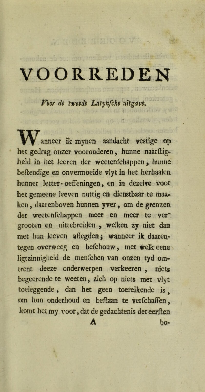 ym de tweede Latynfche uitgave^ w anneer ik mynen aandacht vestige op het gedrag onzer voorouderen, hunne naarflig» heid in het leeren der weetenfcliappen, hunne beftendige en onvermoeide vlyt in het herhaalen hunner letter* oefFeningen, en in dezelve voor het genieene leeven nuttig en dienstbaar te maa- ken, daarenboven hunnen yver, om de grenzen der weetenfchappen meer en meer te ver grooten en uittebreiden > welken zy niet dan met hun leeven aflegden; wanneer ik daaren- tegen overweeg en befchouw, met welk eene\ ligtzinnigheid de menfchen van onzen tyd om- trent deeze onderwerpen verkeeren , niets begeerende te weeten, zich op niets met vlyt toeleggende, dan het geen toereikende is, om hun onderhoud en beflaan te verfchaiFen, komt hetmy voor, dat de gedachtenis dereerften A