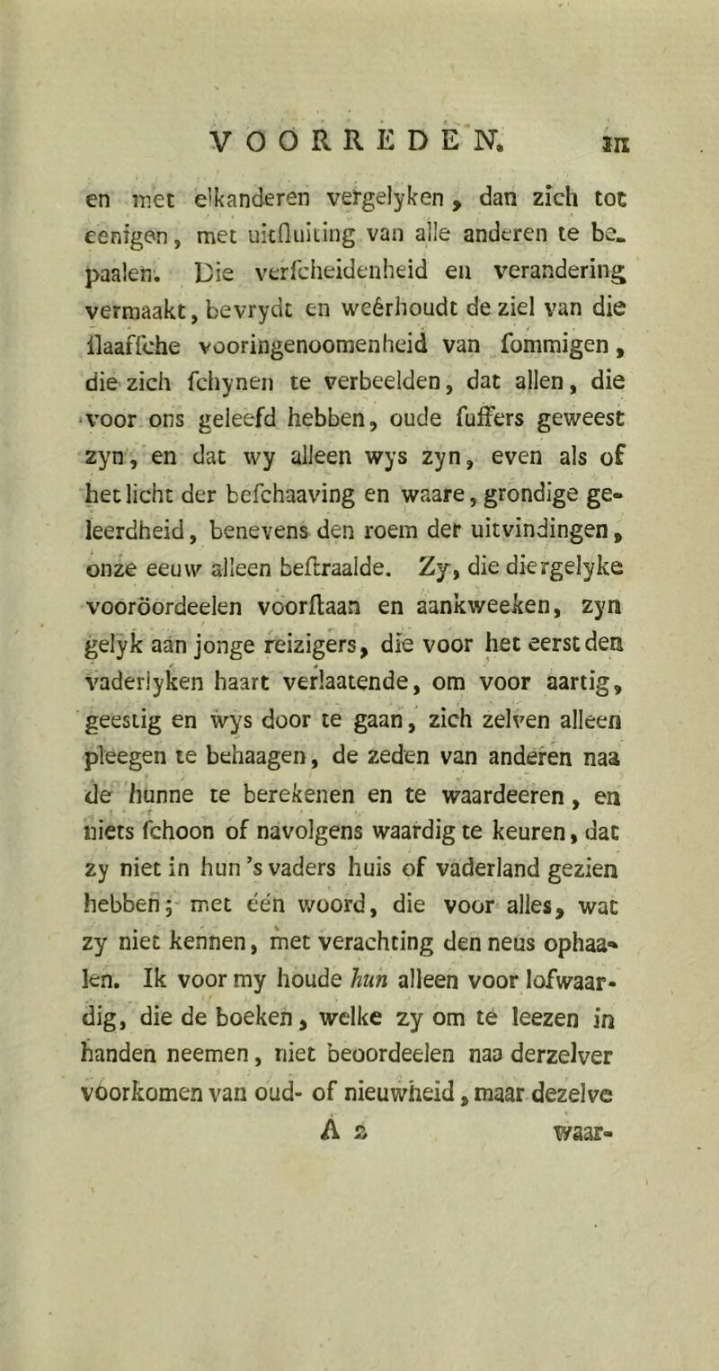 en met e'kanderen vetgelyken , dan zich tot eenigen, met ukfluiting van alle anderen te be. paaien. Die verfcheideuheid en verandering vermaakt, bevrydc en weérhoudt de ziel van die — . 4 . llaaffche vooringenoomenheid van fommigen, die zich fchynen te verbeelden, dat allen, die ‘Voor ons geleefd hebben, oude fufFers geweest zyn, en dat wy alleen wys zyn, even als of het licht der befchaaving en waare, grondige ge- leerdheid , benevens den roem der uitvindingen, onze eeuw alleen beflraaide. Zy, die diergelyke vooröordeelen voorftaan en aankweeken, zyn gelyk aan jonge reizigers, die voor het eerst den vaderiyken haart verlaatende, om voor aartig, geestig en wys door te gaan, zich zelven alleen pleegen te behaagen, de zeden van anderen naa de hunne te berekenen en te waardeeren, en niets fchoon of navolgens waardig te keuren, dat zy niet in hun’s vaders huis of vaderland gezien hebben; met één woord, die voor alles, wat zy niet kennen, met verachting den neus ophaa- ien. Ik voor my houde hun alleen voor lofwaar- dig, die de boeken, welke zy om té leezen in handen neemen, niet beoordeelen naa derzelver voorkomen van oud- of nieuwheid, maar dezelve A z waar-