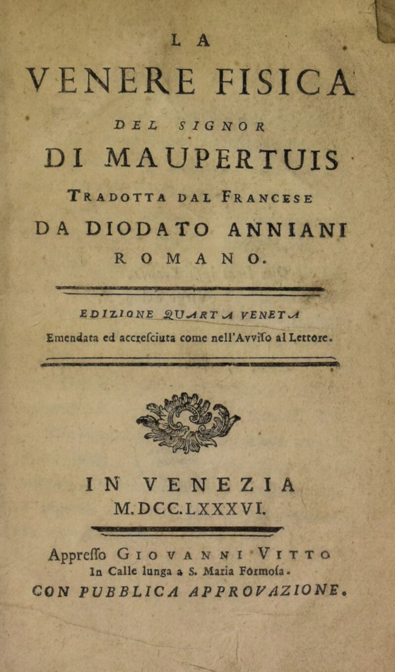 L A VENERE FISICA BEL SIGNOR DI MAUPERTUIS Tradotta dal Francese DA DIODATO ANNIANI ROMANO. '■ - ■ I ■■ EDUZIONE VENETI Emendata cd acciefcìuta come neirAvvifo al Lettore. IN VENEZIA M.DCC.LXXXVI. Appreflb Gio vanni’Vitto la Calle lunga a S. Maria FOrmoIa. CON PUBBLICA APPROVAZIONE.