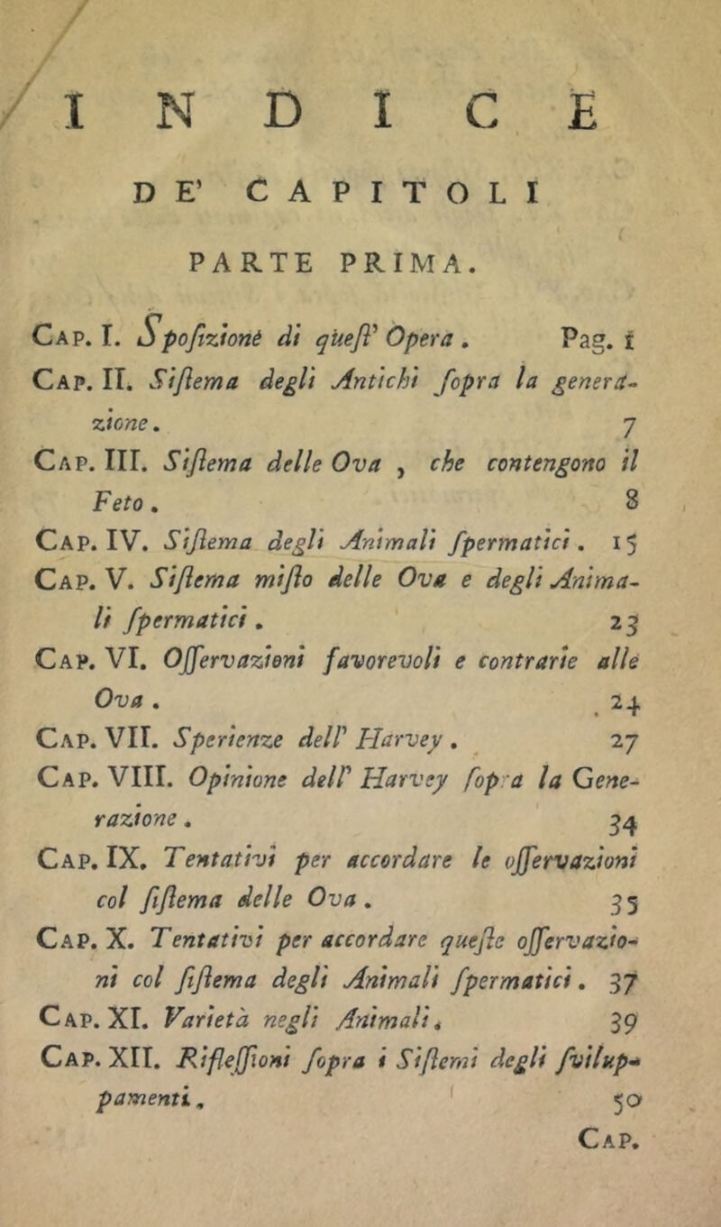 DE’ CAPITOLI ( PARTE PRIMA. Gap. I. Spoftzionè dì qUeJì^ Opera . Pag. t Gap. IT. Sìfiema degli Antichi /opra la genera^ TAcne. 7 Gap. hi. Sìflema delle Ova , che contengono il Feto, 8 Gap. IV. Sijlema degli Animali fpermatici. 15 Gap. V. Siflema miflo delle Ova e degli Anima^ lì /perniatici ^ 25 Gap. vi. Ojjervazioni favorevoli e contrarie alle Ova . 24 Gap. vii. Sperienze dell' Harvey . 27 Gap. Vili. Opinione delP Harvey fop a la Gene- razione . ^4 Gap. IX. Tentativi per accordare le ojfervazionì col fiflema delle Ova . 3 5 Gap. X. Tentativi per accordare quejle offervazio- nì col ftjìema degli Animali fpermatici. 37 Gap. XI. Varietà negli Animalii 39 Gap. Xlt. Rifleffioni /opra i Sijlerni degli fvilup-* p amenti, ' 50 Gap.