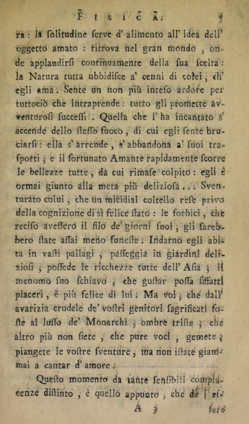 ri : li foHtudinc ferve d’ alimento all’ idea delì^ oggetto amato : ritrova nel gran mondo , on- de applaudirli continuamente della fua fcelta c la Natura tutta ubbidifee a’ cenni di colei, eh’ egli ama. ferite un non pii» intefo ardore per tuttociò che intraprende : tutto gli promette àv» ventilrofi fucCefìTi .. Quella che 1’ha incantato s’ accende dello fteflo fuoco , di cui egli fenté bru- ciarfi : ella s’ arrende , s’ abbandona a’ fuoi tra» fporti j e il fortunato Amante rapidamente feorre le bellezze tutte, dà cui rimafe colpito : egli è Ormai giunto alla meta pitt deliziofà..; Sven» turato collii j che un miciHial coltèllo refb privo della cognizione di si felice flato : lè forbici, chfe recifo avcfTéro il filò de’ giorni fuoi, gli fareb- bero fiate affai mcrto funefle ; Indarno egli abis ta in vafli pàllàgi , pàffeggià in giardini deli- ziofi 5 poffede le ricchezze tutte dell’ Afià ^ il menomo fuo fchiavd j ehe guflar polla fiffattì piaceri, è piu felice di luì : Ma voi j che' dall’ avarizia crudèle de’ vbflri gènitori fagrificati fo- rte al luffo de’ Monarchi ^ òmbrè trifle che altro pili non ficte , che pure voci , gemete piangete le voflre fventure, ma non iflate giarri- mai a cantar d’ amore : -, r » / .1 Quefto momento da unte fenfibiil compia- cenze diflintd , è quello appunto , che’ dà l’tf*' A jì feré?