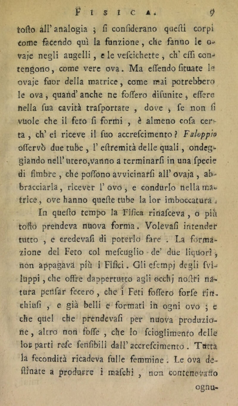 torto àir analogia 5 fi confiderano quelli corpi come facendo qui la funzione, che fanno le o- vaje negli augelli, e le vefcichette , eh' effi con** tengono, come vere ova. Ma elTendo fituate le ovaje fuor della matrice, come mai potrebbero le ova, quaiid’ anche ne folfero difunite j ertera nella fua cavità trafportate , dove j fe non fi vuole che il feto fi formi , è almeno cofa cera- ta , eh’ei riceve il fuo accrefeimento ? Faloppìo oflervb due tube , 1’ertremità delle quali, ondeg** giando nell’utero,vanno a terminarfi in una fpecie di Umbre , che portbno avvicinarli all’ovaia, ab- bracciarla, ricever 1’ovo j e condurlo nella ma*» trice, ove hanno quelle tube la lor imboccatura ^ In quella tempo la Fifica rinafeeva , o pih torto prendeva nuova forma. Voleva!! intender tutto , c credeva!! di poterlo fare . La forma- zione del Feto col mefcuglio de’ due liquori, hon appagava più i Filici. Gli efemp; degii Ivi-- luppi , che offre dappertutto agli occhi nollri na- tura penfàr fecero, che i Feti folfero forfè Hrt, chiiifi , e già belli e formati in ogni ovo ; e che quel che prendevafi per nuova produzio- ne , altro nort folfe , che Io fcioglimento delle loc parti refe fenfibili dall’accrefeimento . Tutta la fecondità ricadeva fulle femmine. Le ova de- ftìnate a produrre i mafehi , non contenet^aho ognu-