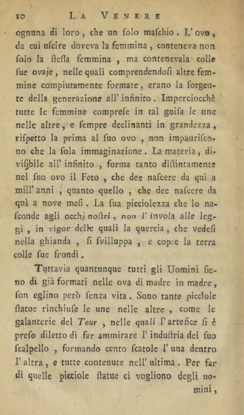 - ognuna di loro , che un folo mafchio . L’ ovo , da cui ufcire doveva la femmina , conteneva non folo la ftefla femmina , ma contenevala coll# fue ovaje, nelle quali comprendendofi altre fem- mine compiutamente formare, erano la forgen- te della generazione all’ innnito . Imperciocché tutte le femmine comprefe in tal guifa le une nelle altre, e Tempre declinanti in grandezza, rifpetto la prima al fuo ovo , non impaurifeo- no che la fola immaginazione. La materia, di- vifibile all’ infinito , forma tanto diftintamente nel fuo ovo il Feto , che dee nafeere da qui a mill’ anni , quanto quello , che dee nafeere da qui a nove mefi . La fua picciolezza che lo na- feonde agli occhi no/lri, non r invola alle leg- gi , in vigor delle quali la quercia, che vedefi nella ghianda , fi fvilluppa , e copre la terra colle fue frondi. Tuttavia quantunque tutti gli Uomini fie- no di già formati nelle ova di madre in madre , fon eglino però fenza vita. Sono tante picclole fiatue rinchiufe le une nelle altre , come le galanterie del Tour , nelle quali l’artefice fi è prefo diletto di far ammirare l’induftria del fuo fcalpello , formando cento fcatole 1’ una dentro r altra , e tutte contenute nell’ ultima . Per far di quelle picciole fiatue ci vogliono degli uo- mini ,