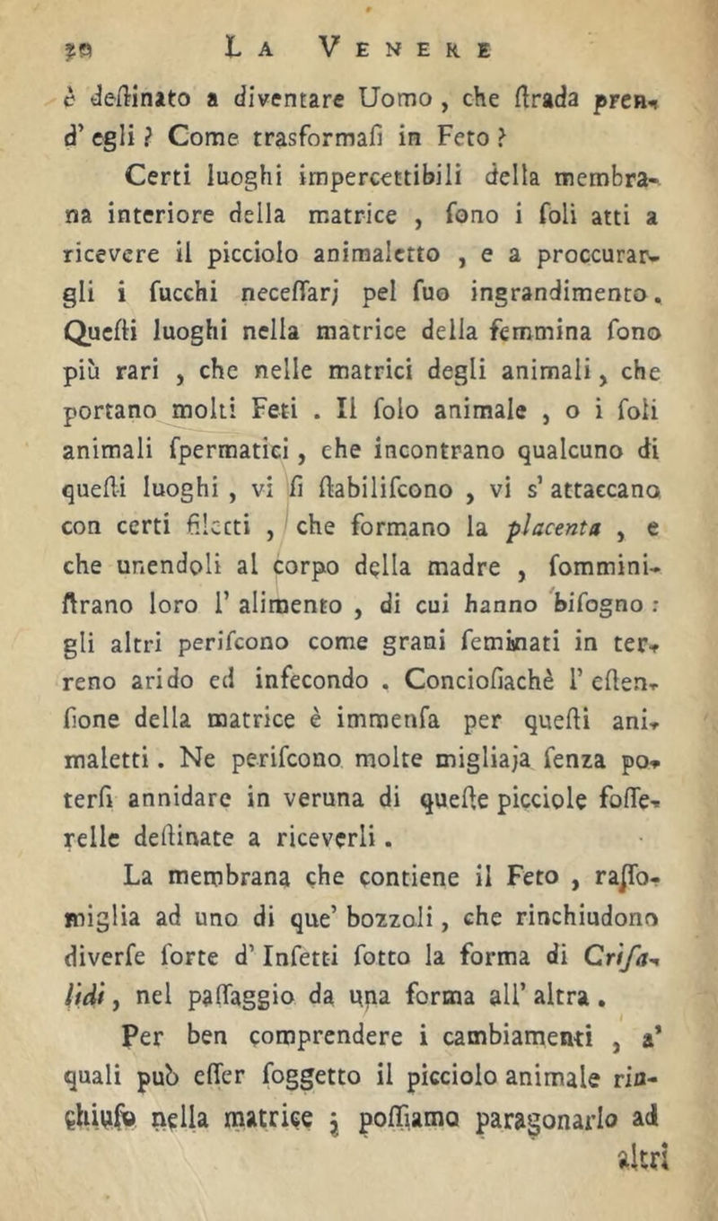 desinato a diventare Uomo, che ftrada preR** d’ egli ? Come trasformali in Feto ? Certi luoghi impercettibili della membra- na interiore della matrice , fono i foli atti a ricevere il picciolo aniraalctto , e a proccurar- gli i fucchi necelTarj pel fuo ingrandimento. Quelli luoghi nella matrice della femmina fono più rari , che nelle matrici degli animali, che portano^n^ti Feti . Il folo animale , o i foli animali fpermatiei, che incontrano qualcuno di quelli luoghi , vi lì llabilifcono , vi s’ attaccano con certi filetti , ^ che formano la placenta , e che unendoli al corpo della madre , fommini- ftrano loro 1’ alimento , di cui hanno %ifogno ; gli altri perifeono come grani feminati in ter-f reno arido ed infecondo . Conciofiachè T edenr fione della matrice è immenfa per quelli ani-r maletti. Ne perifeono molte migliaia fenza po- terfi annidare in veruna di quelle picciole fofle- rellc dellinate a riceverli. La membrana che contiene il Feto , rajTo- miglìa ad uno di que’ bozzoli, che rinchiudono diverfe forte d’Infetti fotto la forma di Crìfa^, lidi, nel palTaggio da pna forma all’ altra. Per ben comprendere i cambiamenti , a* quali pub elTer foggetto il picciolo animale rifl- ^hivtfv nella matrice \ polFiama paragonarlo ad altri