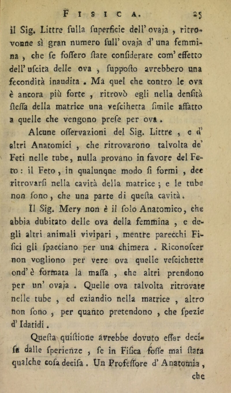 il Sig. Littre fulla faperficie deH’ovaja , ritro^ voBùe sì gran numero full’ ovaja d’ una femmi- na ^ che fe folTero fiate confiderate com’ effetto dell’ufcita delle ova ^ fuppofto avrebbero una fecondità inaudita , Ma quel che contro le ova c ancora più forte , ritrovò egli nella denfìtà fiefla della matrice una vefcihetta limile affatto a quelle che vengono prefe per ova. Alcune oflervazioni del Sig. Littre ^ e d’ altri Anatomici , che ritrovarono talvolta de’ Feti nelle tube, nulla provano in favore del Fe- ro : il Feto , in qualunque modo fi formi , dee ritrovarli nella cavità della matrice -, e le tube non fono, che una parte di quella cavità* Il Sig. Mery non è il folo Anatomico, che abbia dubitato delle ova della femmina , e de- gli altri animali vivìpari , mentre parecchi Fi- fici gli fpacciano per una chimera . Riconofcer non vogliono per vere ova quelle vefcichette ond’ è formata là malfa , che altri prendono per un’ ovaja , Quelle ova talvolta ritrovate nelle tube , ed eziandio nella matrice , altro non fono , per quanto pretendono , che fpezie d’Idatidi. Quella quillione avrebbe dovuto elfer deci# ftt dalle fperienzc , fe in Fifica folle mai fiata qualche cofadecifa. Un Profe fiore d’Anatomia, che