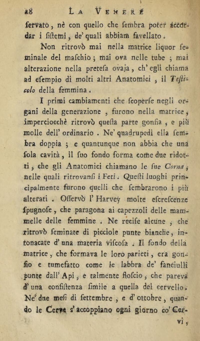 ferVato, nè con quello che fembra poter tccdr- dar i fiftetni, de’ quali abbiam favellato. Non ritrovò mai nella matrice liquor fe- minale del mafehio 5 mai ova nelle tube ; mai alterazione nella pretefa ovaja, eh’ egli chiama ad efempio di molti altri Anatomici , il Tejìh colo della femmina. I primi cambiamenti che feoperfe negli or- gani della generazione , furono nella matrice, imperciocché ritrovò quella parte gonfia ^ e piti molle dell’ ordinario . Ne’ quadrupedi ella fem^ bra doppia 5 e quantunque non abbia che una fola cavità, il fuo fondo forma come due ridot- ti, che gli Anatomici chiamano le fue Corna ^ nelle quali ritrovanfi i FetiQuelli luoghi prin- cipalmente furono quelli che fembrarono i piò alterati . Oflervò 1’ Harvey molte eferefeenze fpugnofe, che paragona ai capezzoli delle mam- melle delle femmine . Ne récife alcune , che ritrovò feminate di picciole punte bianche, in- tonacare d’ una materia vifeofa . Il fondo della matrice , che formava le loro parieti, era gon- fio e tumefatto come le labbra de’ fanciulli punte dall’ Api, e talmente fiofeio, che pareva d’una confluenza fimile a quella del cervello. Né* dne mefi di fettembre , e d’ ottobre, quan- do le CerH s* accoppiano ogni giorno co’Cer- vi,