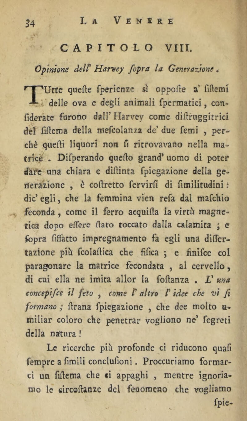 CAPITOLO Vili. Opinione delP Harvey /opra la Generazione. T'Utte quefte fperienze sì oppofte a’ fiftemi _ l delle ova e degli animali fpermatici, con- fideràte furono dall’ Harvey come dilìruggitrici del fiftema della mefcolanza de’ due femi , per- chè quefti liquori non fi ritrovavano nella ma- trice . Difperando quello grand’ uomo di poter dkrt una chiara e dillinta fpiegazione della ge- nerazione , è coftretto fervirfi di fimilitudini : die’ egli, che la femmina vicn refa dal mafehio feconda, come il ferro acquila la virtù magne- tica dopo elTere flato toccato dalla calamita ; e fopra fiffatto impregnamento fa egli una diflcr- tazione più fcolaflica che fifica ; e finifee col paragonare la matrice fecondata , al cervello, di cui ella ne imita allor la foftanza . V una concepifee il feto , come C altro P idee che vi fi formano ; flrana fpiegazione , che dee molto u- miliar coloro che penetrar vogliono ne’ fegreti della natura ! Le ricerche più profonde ci riducono quali Tempre a limili conclufioni. Proccuriamo formar- ci un fiflema che si appaghi , mentre ignoria- mo le fiircoftanze del fenomeno che vogliamo fpie-