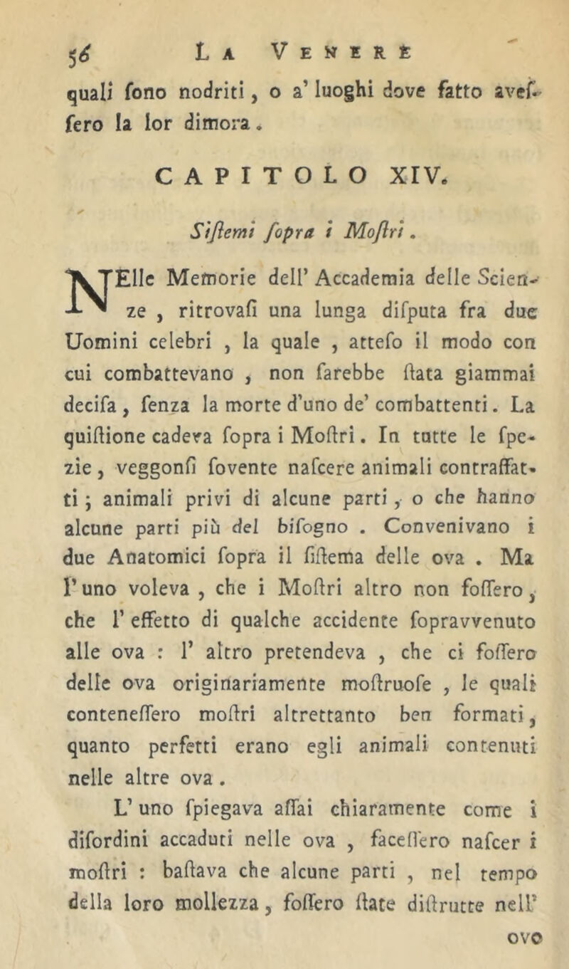 quali fono nodriti, o a’ luoghi dove fatto avef*- fero la lor dimora. CAPITOLO xrv. Sijìemi [opra / Mojlri. Elle Memorie dell’ Accademia delle Scien- ^ ze , ritrovali una lunga difputa fra due Uomini celebri , la quale , attefo il modo con cui combattevano , non farebbe Hata giammai decifa , fenza la morte d’uno de’ combattenti. La quiftione cadeva fopra i Moflri. In tutte le fpe- zie, veggonfi fovente nafeere animali contraffat- ti ; animali privi di alcune parti, o che hanno alcune parti più del bifogno . Convenivano i due Anatomici fopra il liflema delle ova . Ma r uno voleva , che i Moftri altro non foffero, che r effetto di qualche accidente fopravvenuto alle ova : 1’ altro pretendeva , che ci foffero delle ova originariamente moffruofe , le quali conteneffero moftri altrettanto ben formati, quanto perfetti erano egli animali contenuti nelle altre ova . L’uno fpiegava affai chiaramente come i difordini accaduti nelle ova , faceffero nafeer i moftri : baftava che alcune parti , nel tempo della loro mollezza, foffero Hate diftrutte nell’