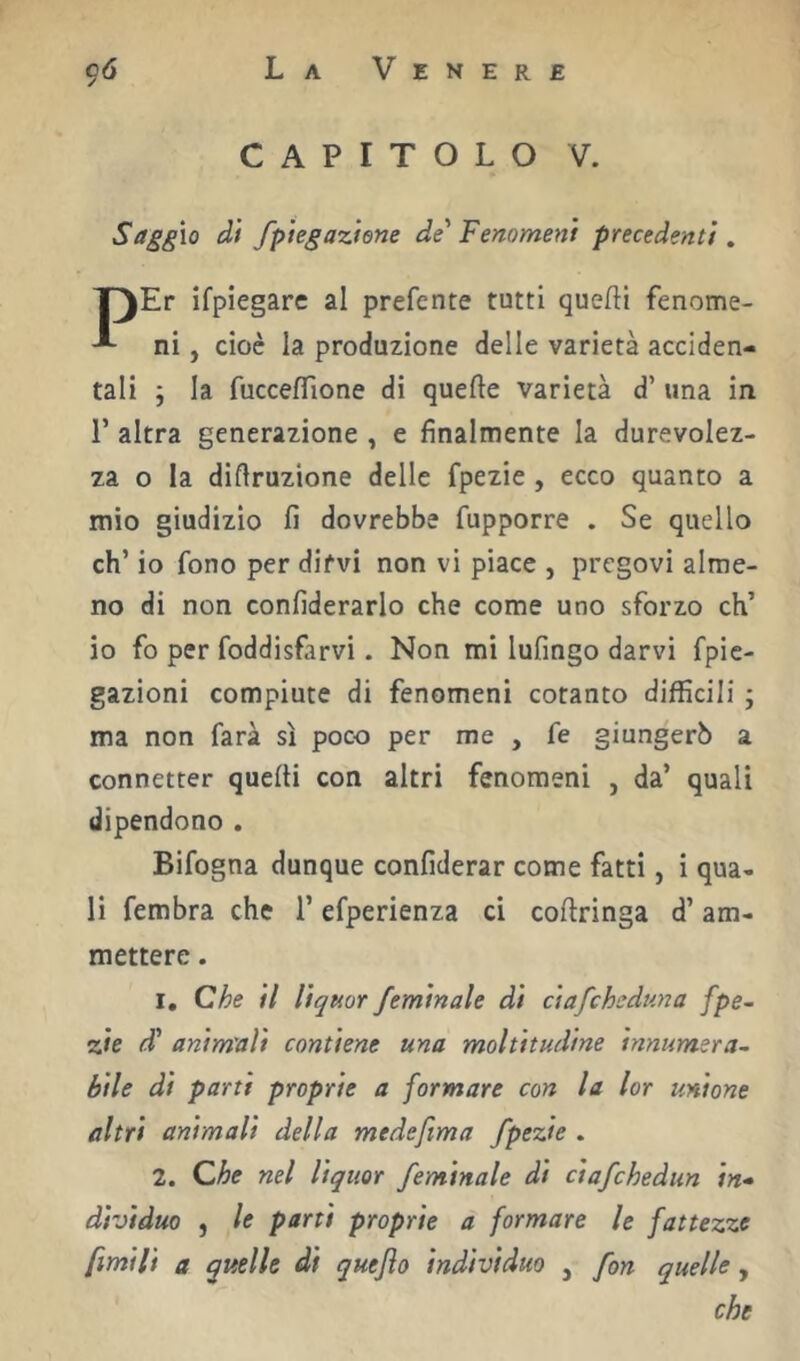 CAPITOLO V. Saggio di fpiegaziene de Fenomeni precedenti, Er ifpiegarc al preferite tutti quefti fenome- ni, cioè la produzione delle varietà acciden- tali ; la fucceflione di quelle varietà d’ una in r altra generazione , e finalmente la durevolez- za o la diflruzione delle fpezie , ecco quanto a mio giudizio lì dovrebbe fupporre . Se quello eh’ io fono per difvi non vi piace , pregovi alme- no di non conlìderarlo che come uno sforzo eh’ io fo per foddisfarvi. Non mi Infingo darvi fpic- gazioni compiute di fenomeni cotanto difficili ; ma non farà sì poco per me , fe giungerò a connetter quelli con altri fenomeni , da’ quali dipendono . Bifogna dunque confiderar come fatti, i qua- li fembra che l’efperienza ci collringa d’am- mettere . 1, Che il lìquor feminale di ciafeheduna fpe- zie d' anim'aìi contiene una moltitudine innumera- bile di parti proprie a formare con la lor unione altri animali della medefima fpezie . 2. Che nel liquor feminale di ciafehedun in- dividuo , le parti proprie a formare le fattezze fimi li a quelle di quejìo indivìduo , fon quelle, che