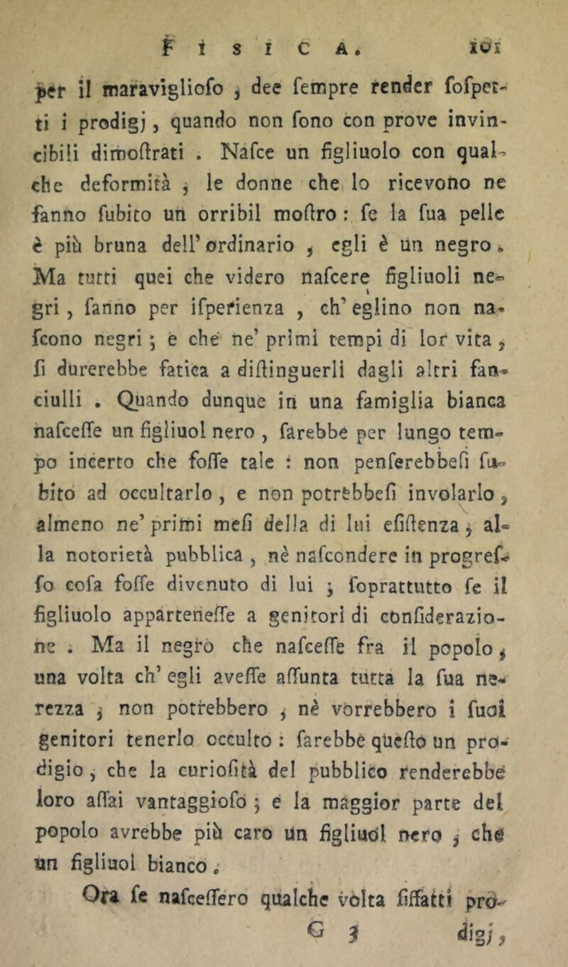 per il maravigliofo , dee Tempre render fofpct-< ti i prodigi, quando non fono con prove invin- cibili dimoftrati . Nafce un figliuolo con qual- che deformità , le donne che lo ricevono ne fanno fubito un orribil mofiro : fe la fua pelle è più bruna dell’ordinario , egli è Un negro. Ma tutti quei che videro nafcere figliuoli ne^ gri, fanno per ifpefienia , eh’ eglino non na» feono negri ; è che ne’ primi tempi di lor vita ^ fi durerebbe fatica a difiinguerli dagli altri fan^ ciulli . Quando dunque in una famiglia bianca nafeeffe un figliuol nero , farebbe per lungo tem- po incerto che foffe tale : non penferebbefi fu- bito ad occultarlo , e non potrebbefi involarlo, almeno ne’ primi meli della di lui efifienza ^ al» la notorietà pubblica , nè nafeondere in progref- fo cofa foffe divenuto di lui j foprattutto fe il figliuolo appartenere a genitori di confiderazio- ne . Ma il negro che nafeeffe fra il popolo ^ una volta eh’ egli aveffe affunta tutta la fua ne- rezza f non potrebbero j nè vorrebbero i fuoi genitori tenerlo occulto : farebbe qUcflo un pro- digio , che la curiofìtà del pubblico renderebbe loro affai vantaggiofó ; e la maggior parte del popolo avrebbe piò caro un figliucil nero ^ che «n figliuol bianco,- Ora fe nafeeffero qualche vòlta fiffatti prò- O J dig;,