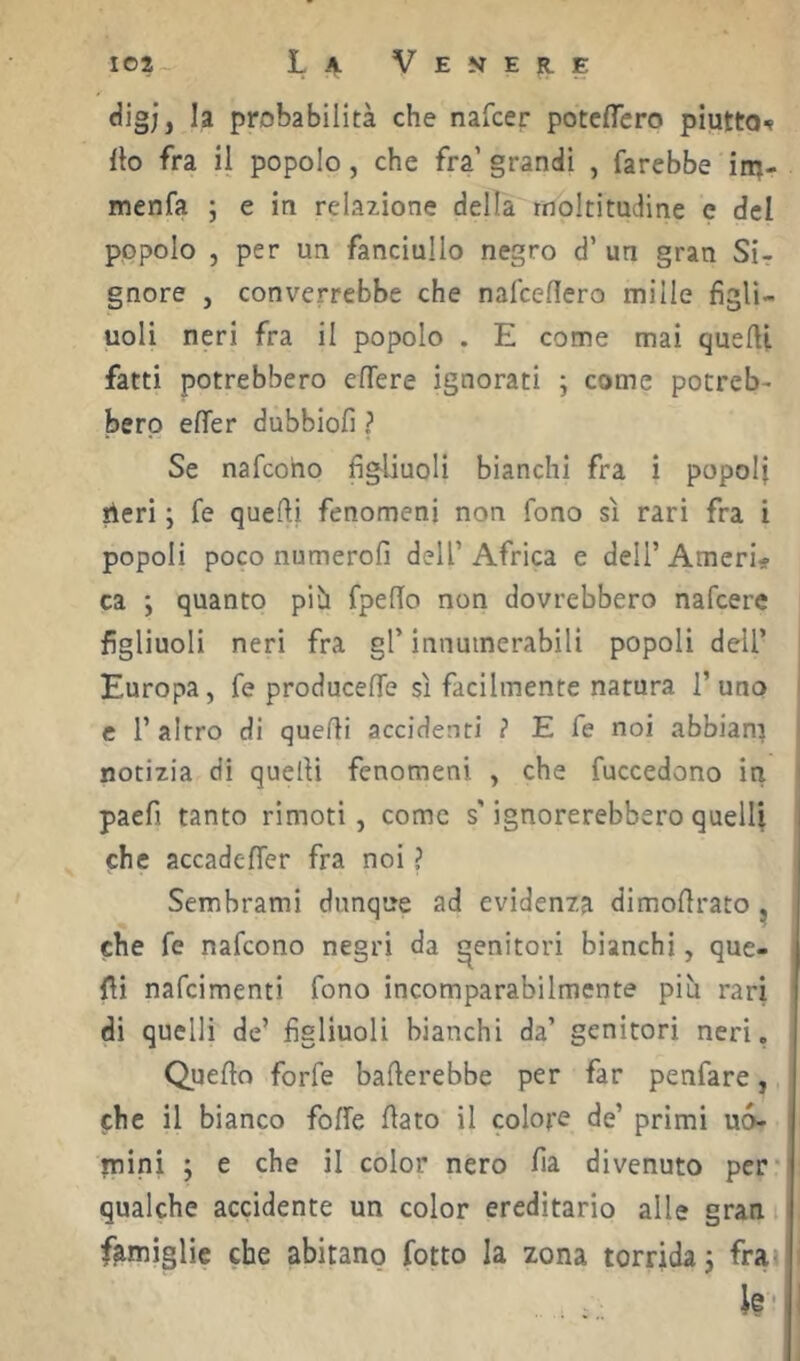 digj, la probabilità che nafcer potclTero piutto-» Ito fra il popolo, che fra’ grandi , farebbe im- menfa ; e in relazione della moltitudine e del popolo , per un fanciullo negro d’ un gran Sir gnore , converrebbe che nafceflero mille figli- uoli neri fra il popolo . E come mai quefti fatti potrebbero effere ignorati ; come potreb- bero efler dubbiofi ? Se nafcoho figliuoli bianchi fra i popoli peri ; fe quefti fenomeni non fono sì rari fra i popoli poco numerofi dell’ Africa e dell’ Amerio ca ; quanto pih fpelTo non dovrebbero nafcere figliuoli neri fra gl’ innuinerabili popoli dell’ Europa, fe producefle sì facilmente natura l’uno e l’altro di quelli accidenti ? E fe noi abbiam notizia dì quelli fenomeni , che fuccedono in paefi tanto rìmoti, come s'ignorerebbero quelli che accadefier fra noi ? Sembrami dunque ad evidenza dimofirato ^ che fe nafcono negri da genitori bianchi, que- fii nafcimenti fono incomparabilmente più rari di quelli de’ figliuoli bianchi da’ genitori neri. Quello forfè ballerebbe per far penfare, che il bianco folfe fiato il colore de’ primi uò- mini ; e che il color nero fia divenuto per* qualche accidente un color ereditario alle gran famìglie che abitano fotto la zona torrida j fra» k-