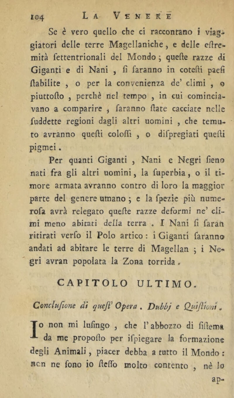 IC4 Se c vero quello che ci raccontano i viagi giatori delle terre Magellaniche, e delle eftre- mità fettentrionali del Mondo ; quelle razze di Giganti e di Nani , fi faranno in cotefti paefi fiabilite , o per la convenienza de’ climi , o piuttofto , perchè nel tempo , in cui comincia- vano a comparire , faranno fiate cacciate nelle fuddette regioni dagli altri uomini , che temu- to avranno quelli colofii , o difpregiati quelli pigmei. Per quanti Giganti , Nani e Negri fieno nati fra gli altri uomini, la fuperbia, o il ti- more armata avranno contro di loro la maggior parte del genere umano ; c la fpezic piu nume- rofa avrà relegato quelle razze deformi ne’ cli- mi meno abitati della terra . I Nani fi faran ritirati verfo il Polo artico : ì Giganti faranno andati ad abitare le terre di Magellan ; i Ne- gri avran popolata la Zona torrida , CAPITOLO ULTIMO. Conclufione di quejì’ Opera , Dubbj e Quijltonì ^ To non mi Infingo , che l’abbozzo di fifiema da me propofio per ifpiegare la formazione degli Animali, piacer debba a tutto il Mondo : Ben ne fono io fieflb molto contento , nè lo ap-