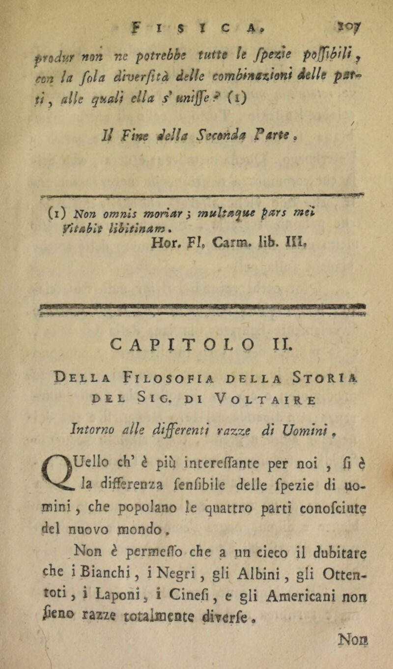 F I $ I C A ^ S07 fndur non ne potrebbe tutte le fpew polfifilì ^ con la fola diverfità delle combinazioni delle pau ti y alle quali ella s'uniffe P (i) Il Fine della Seconda Parte, (1) Non omnis moriar} multaque pars tnei Vìtablt lihitlnam* Hor. FI. Carm. lib. IH. CAPITOLO II. Della Filosofia della Storia DEL Sic. di Voltaire Intorno alle differenti razze di Uomini, Quello eh’ è più interefìTante per noi , fi è , la differenza fenfibile delle fpezie di uo- mini , che popolano le quattro partì conofeiute del nuovo mondo. Non è permeflb che a un cieco il dubitare che i Bianchi, i Negri, gli Albini, gli Otten- toti, i Laponi, i Cinefi, e gli Americani non iieno razze totalmente dÌTcrfe. Non