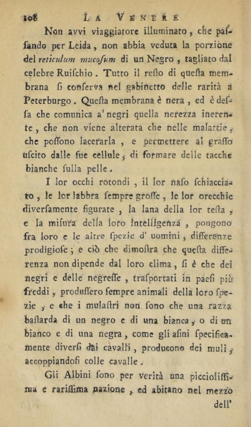 Non avvi viaggiatore illuminato, clie pai^- fando per Leida, non abbia veduta la porzióne del retìculum mucofum di un Negro ^ tagliato dal celebre Ruifehio . Tutto il reflo di quella mem- brana fi conferva nel gabinetto delle rarità à Peterburgo . Quella membrana è nera , ed è def- fa che comunica a’ negri quella nerezza ineren- te , che non viene alterata che nelle malattie y che poflbno lacerarla , e permettere al grafib ufeito dalle fue celluledi formare delle tacche bianche fulla pelle. I lor occhi rotondi , il lor nafo fchiaccia- to , le lor labbra Tempre grolTe , le lor orecchie diverfamente figurate , la lana della lor fella , e la mifur'a della loro ìntélligenzà , pongono fra loro c le altre fpezie d’ uomini j differenze prodigiofe ; e ciò che dimollra che quella diffe- renza non dipende dal loro clima, fi è che dei negri e delle negrelfe , trafportati in paefi più freddi, produffero Tempre animali della loro fpe- zie e «he i mulaflri non fono che una razza baflarda di un negro c di una bianca y o di un bianco e di una negra, come gli afini fpecifica- mente diverfi dsi cavalli, producono dei muli y àccoppiandofi colle cavalle . Gli Albini fono per verità una picelo!iffi- ma c rarilfima Aazione , ed abitano nel mezzo deir