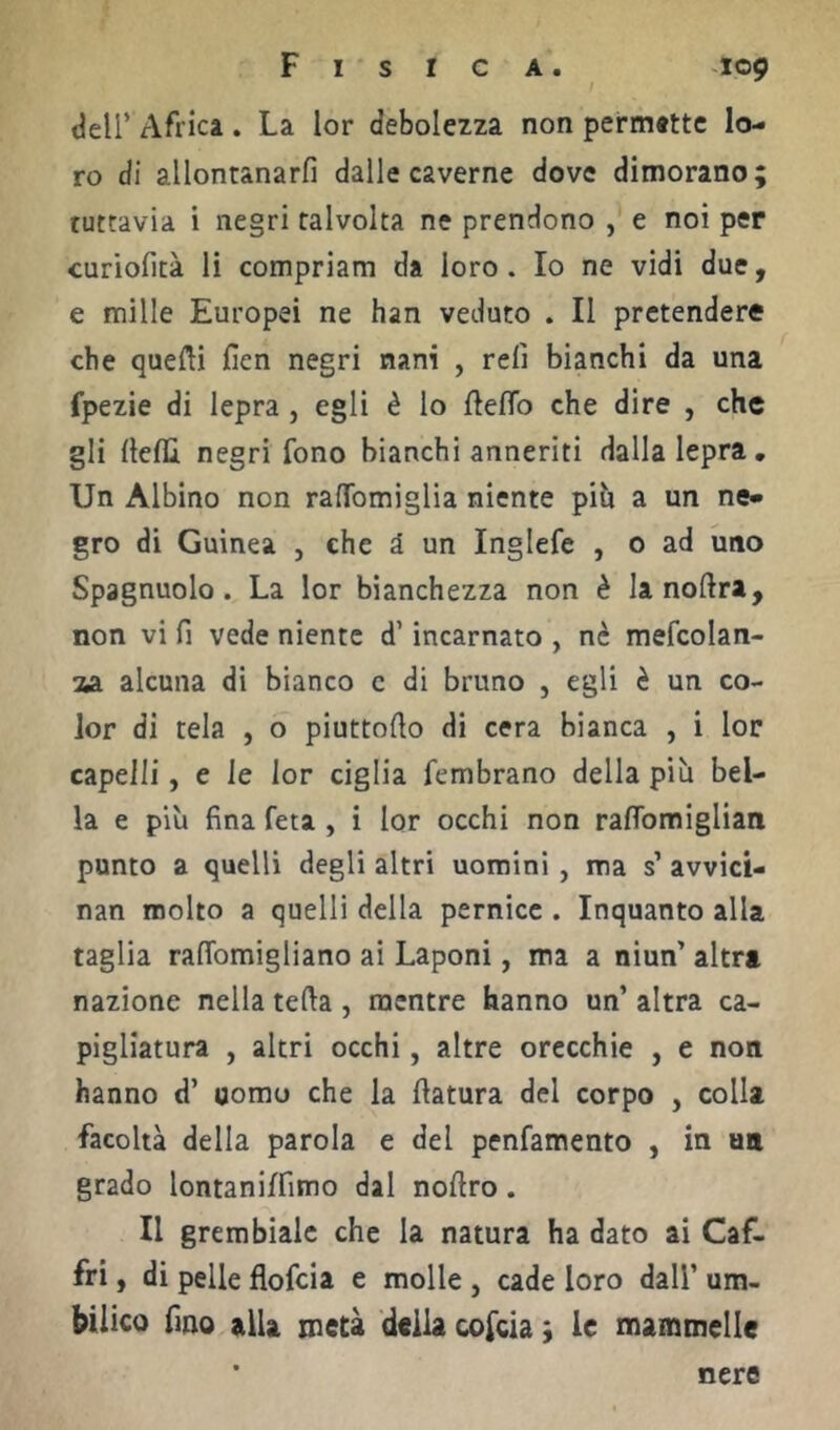 deir Africa . La lor debolezza non permattc lo- ro di allontanarli dalle caverne dove dimorano; tuttavia i negri talvolta ne prendono , e noi per curiofità li compriam da loro. Io ne vidi due, e mille Europei ne han veduto . Il pretendere che quelli fien negri nani , reli bianchi da una fpezie di lepra , egli è lo Hello che dire , che gli llelU negri fono bianchi anneriti dalla lepra. Un Albino non ralTomiglia niente pih a un ne- gro di Guinea , che i un Inglefe , o ad uno Spagnuolo. La lor bianchezza non è lanoHra, non vi fi vede niente d’incarnato , ne mefcolan- 2A alcuna di bianco c di bruno , egli è un co- lor di tela , o piuttoHo di cera bianca , i lor capelli, e le lor ciglia fembrano della più bel- la e più fina feta , i lor occhi non raflbmiglian punto a quelli degli altri uomini , ma s’ avvici- nan molto a quelli della pernice . Inquanto alla taglia ralTomigliano ai Laponi, ma a niun’ altri nazione nella tella , mentre hanno un’ altra ca- pigliatura , altri occhi, altre orecchie , e non hanno d’ uomo che la Hatura del corpo , colla facoltà della parola e del penfamento , in un grado lontaniffimo dal noHro. II grembiale che la natura ha dato ai Caf- fri, di pelle flofeia e molle , cade loro dall’ um- bilico fino alla metà della cofeia ; le mammelle nere