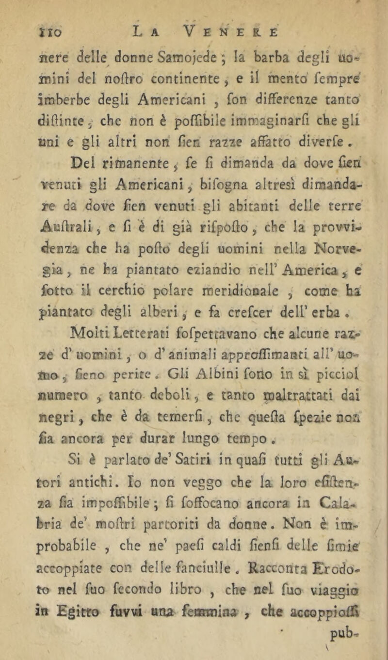 nere delle donne Samojede ; la barba degli uo* wini del noflro continente , e il mento' Tempre imberbe degli Americani , fon differenze tanto dipinte 5 che non è poffibile immaginarfi che gli lini e gli altri non fien razze affatto diverfe. Del rimanente, fe fi dimanda da dove (ìen venuti gli Americani, bifogna altresì dimanda- re da dove jRen venuti gli abitanti delle terre Auftrali, e fi è di già rifpofto, che la provvi- denza che ha pofio degli uomini nella Norve- gia , ne ha piantato eziandio nell’ America, e fotte il cerchio polare meridionale , come ha piantato degli alberi, e fa crefeer dell’ erba . Molti Letterati fofpettavano che alcune raz- ze d’uomini, o d’animali approflìmanti all’uo- ino. Ceno perite. Gli Albini fono in si picciol numero , tanto deboli, e tanto maltrattati dai negri, che è da temerfi , che quefla fpczie noa fia ancora per durar lungo tempo, Si è parlato de’Satiri in quali tutti gli Au- tori antichi. Io non veggo che la loro eCften,- za fia impoffibile ^ fi foffocano ancora in Cala- bria de’ moftri partoriti da donne. Non è im- probabile , che ne’ paefi caldi fienfi delle fimie accoppiate con delle fanciulle . Racconta Erodo- to nel fuo fecondo libro , che nel fuo viaggio in Egitto fuvw una feannina , che accoppioffi pub-